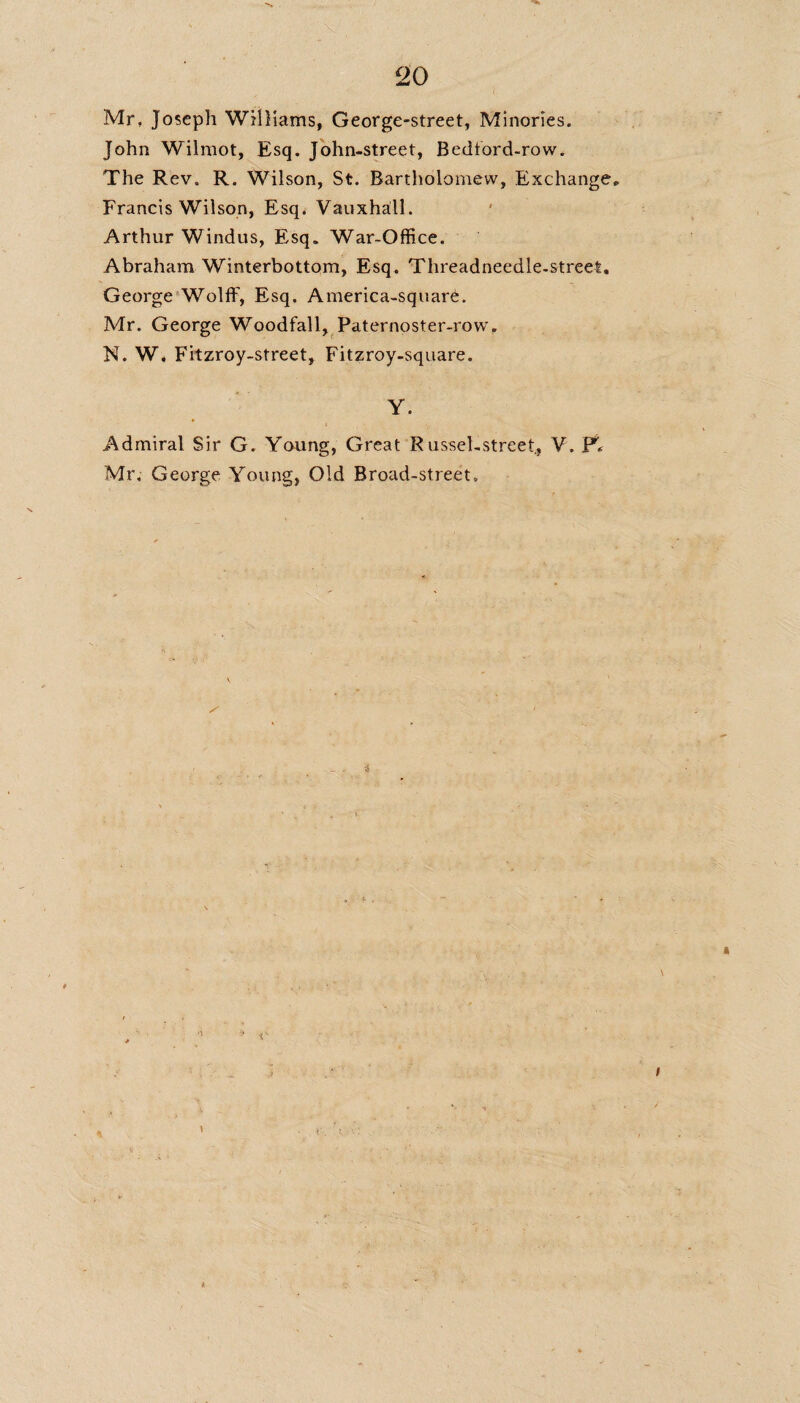Mr, Joseph Williams, George-street, Minories. John Wilmot, Esq. John-street, Bedford-row. The Rev. R. Wilson, St. Bartholomew, Exchange* Francis Wilson, Esq. Vauxhall. Arthur Windus, Esq. War-Office. Abraham Winterbottom, Esq, Threadneedle-street. George Wolff1, Esq. America-square. Mr. George Woodfall, Paternoster-row. N. W, Fitzroy-street, Fitzroy-square. Y. ♦ Admiral Sir G. Young, Great RusseLstreet, V. Fir Mr, George Young, Old Broad-street, 3 V
