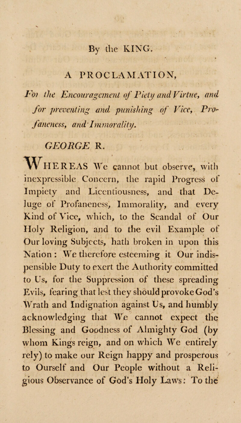By the KING. A PROCLAMATION, Foi the Encouragement of Piety and Virtue, and for preventing and punishing of Vice, Pro- faneness, and Immorality. GEORGE R. W^HEREAS We cannot but observe, with inexpressible Concern, the rapid Progress of Impiety and Licentiousness, and that De¬ luge of Profaneness, Immorality, and every Kind of Vice, which, to the Scandal of Our Holy Religion, and to the evil Example of Our loving Subjects, hath broken in upon this Nation ; We therefore esteeming it Our indis- pensible Duty to exert the Authority committed to Us, for the Suppression of these spreading Evils, fearing that lest they should provoke God's Wrath and Indignation against Us, and humbly acknowledging that We cannot expect thq Blessing and Goodness of Almighty God (by whom Kings reign, and on which We entirely rely) to make our Reign happy and prosperous to Ourself and Our People without a Reli¬ gious Observance of God’s Holy Laws: To the