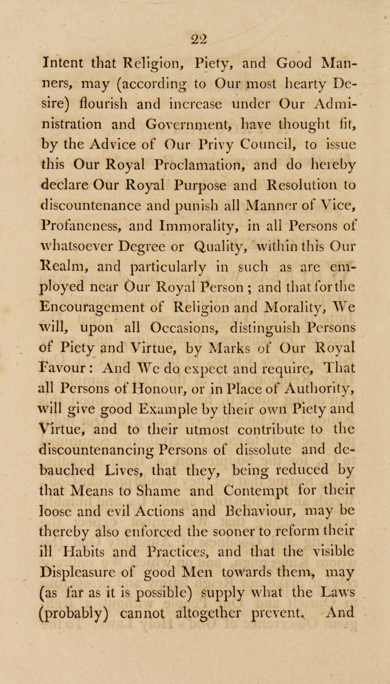 Intent that Religion, Piety, and Good Man¬ ners, may (according to Our most hearty De¬ sire) flourish and increase under Our Admi¬ nistration and Government, have thought fit, by the Advice of Our Privy Council, to issue this Our Royal Proclamation, and do hereby declare Our Royal Purpose and Resolution to discountenance and punish all Manner of Vice, Profaneness, and Immorality, in all Persons of whatsoever Degree or Quality, within this Our Realm, and particularly in such as are em¬ ployed near Our Royal Person ; and that for the Encouragement of Religion and Morality, We will, upon all Occasions, distinguish Persons of Piety and Virtue, by Marks of Our Royal Favour : And We do expect and require. That all Persons of Honour, or in Place of Authority, will give good Example by their own Piety and Virtue, and to their utmost contribute to the discountenancing Persons of dissolute and de¬ bauched Lives, that they, being reduced by that Means to Shame and Contempt tor their loose and evil Actions and Behaviour, may be thereby also enforced the sooner to reform their ill Habits and Practices, and that the visible Displeasure of good Men towards them, may (as far as it is possible) supply what the Laws (probably) cannot altogether prevent. And