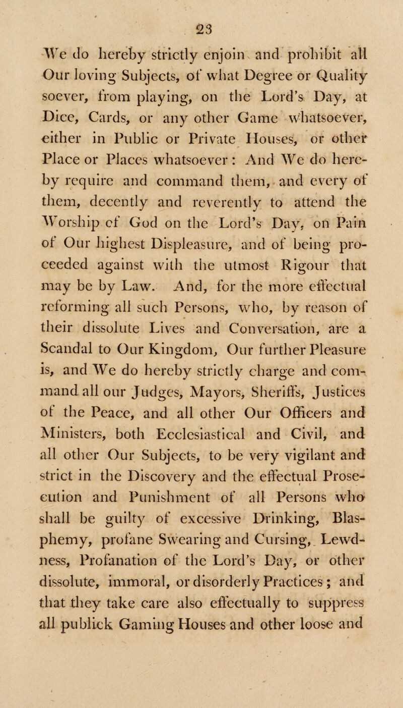 We do hereby strictly enjoin and prohibit all Our loving Subjects, of what Degree or Quality soever, from playing, on the Lord’s Day, at Dice, Cards, or any other Game whatsoever, either in Public or Private Houses, or other Place or Places whatsoever: And We do here¬ by require and command them, and every of them, decently and reverently to attend the Worship cf God on the Lord’s Day, on Pain of Our highest Displeasure, and of being pro¬ ceeded against with the utmost Rigour that may be by Law. And, for the more effectual reforming all such Persons, who, by reason of their dissolute Lives and Conversation, are a Scandal to Our Kingdom, Our further Pleasure is, and We do hereby strictly charge and com¬ mand all our Judges, Mayors, Sheriffs, Justices of the Peace, and all other Our Officers and Ministers, both Ecclesiastical and Civil, and all other Our Subjects, to be very vigilant and strict in the Discovery and the effectual Prose¬ cution and Punishment of all Persons who shall be guilty of excessive Drinking, Blas¬ phemy, profane Swearing and Cursing, Lewd¬ ness, Profanation of the Lord’s Day, or other dissolute, immoral, or disorderly Practices; and that they take care also effectually to suppress all publick Gaming Houses and other loose and