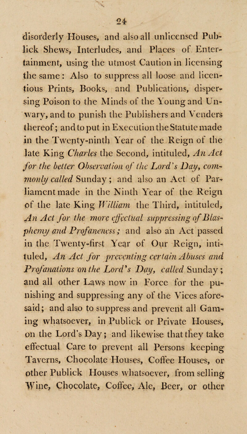 disorderly Houses, and also all unlicensed Pub- lick Shews, Interludes, and Places of Enter¬ tainment, using the utmost Caution in licensing the same: Also to suppress all loose and licen¬ tious Prints, Books, and Publications, disper¬ sing Poison to the Minds of the Young and Un¬ wary, and to punish the Publishers and Venders thereof; and to put in Execution the Statute made in the Twenty-ninth Year of the Reign of the late King Charles the Second, intituled, An Act for the better Observation of the Lord's Day, com-* monly called Sunday; and also an Act of Par¬ liament made in the Ninth Year of the Reign of the late King William the Third, intituled. An Act for the more effectual suppressing of Blas¬ phemy and Profaneness; and also an Act passed in the Twenty-first Year of Our Reign, inti¬ tuled, An Act for preventing certain Abuses and Profanations on the Lord's Day, called Sunday; and all other Laws now in Force for the pu¬ nishing and suppressing any of the Vices afore¬ said; and also to suppress and prevent all Gam¬ ing whatsoever, in Publick or Private Houses, on the Lord’s Day; and likewise that they take effectual Care to prevent all Persons keeping Taverns, Chocolate Houses, Coffee Houses, or other Publick Houses whatsoever, from selling Wine, Chocolate, Coffee, Ale, JBeer, or other