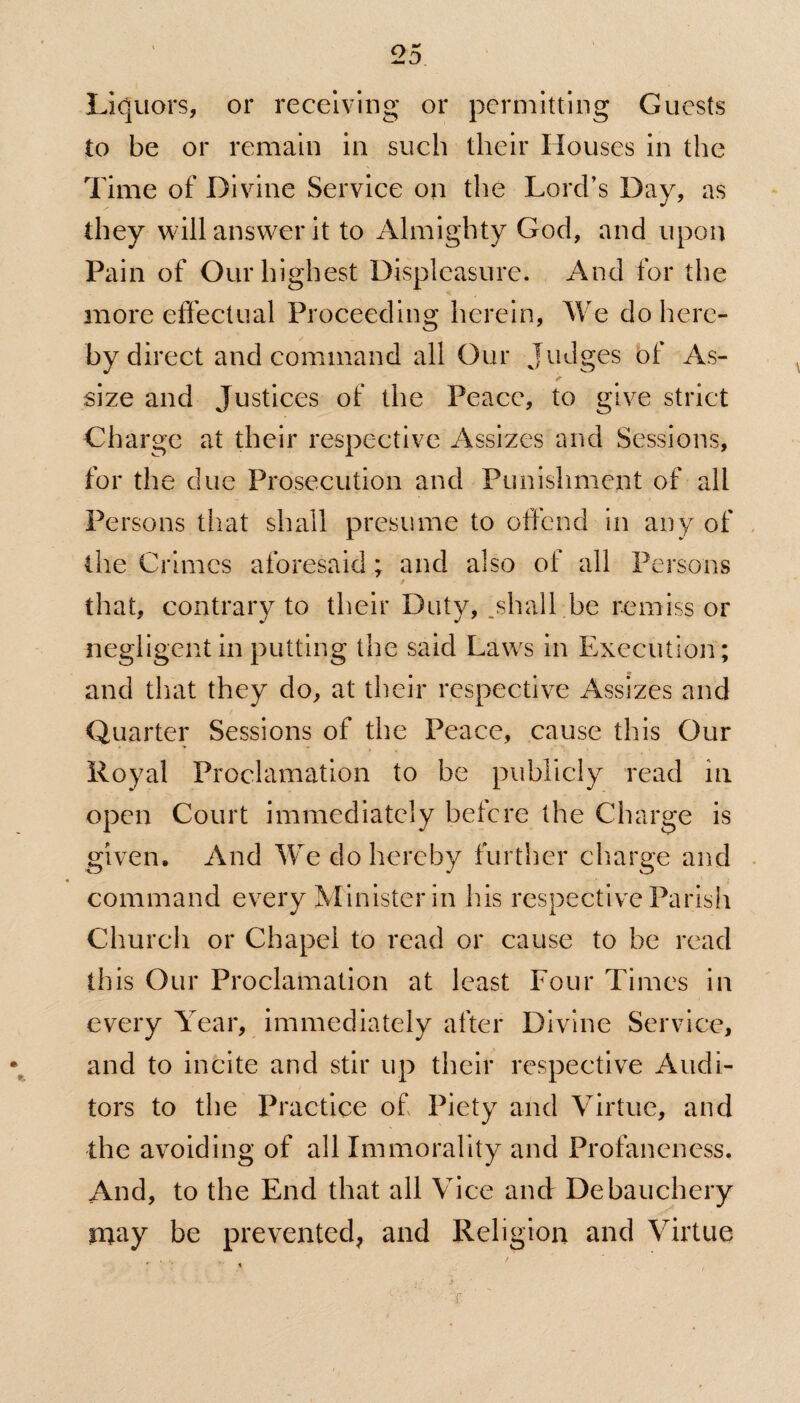 Liquors, or receiving or permitting Guests to be or remain in such their Houses in the Time of Divine Service on the Lord’s Day, as they will answer it to Almighty God, and upon Pain of Our highest Displeasure. And for the more effectual Proceeding herein, We do here¬ by direct and command all Our Judges of As¬ size and Justices of the Peace, to give strict Charge at their respective Assizes and Sessions, for the due Prosecution and Punishment of all Persons that shall presume to offend in any of the Crimes aforesaid; and also of all Persons that, contrary to their Duty, .shall be remiss or negligent in putting the said Laws in Execution; and that they do, at their respective Assizes and Quarter Sessions of the Peace, cause this Our Royal Proclamation to be publicly read in open Court immediately before the Charge is given. And We do hereby further charge and command every Minister in his respective Parish Church or Chapel to read or cause to be read this Our Proclamation at least Four Times in every Year, immediately after Divine Service, and to incite and stir up their respective Audi¬ tors to the Practice of Piety and Virtue, and the avoiding of all Immorality and Profaneness. And, to the End that all Vice and Debauchery may be prevented, and Religion and Virtue