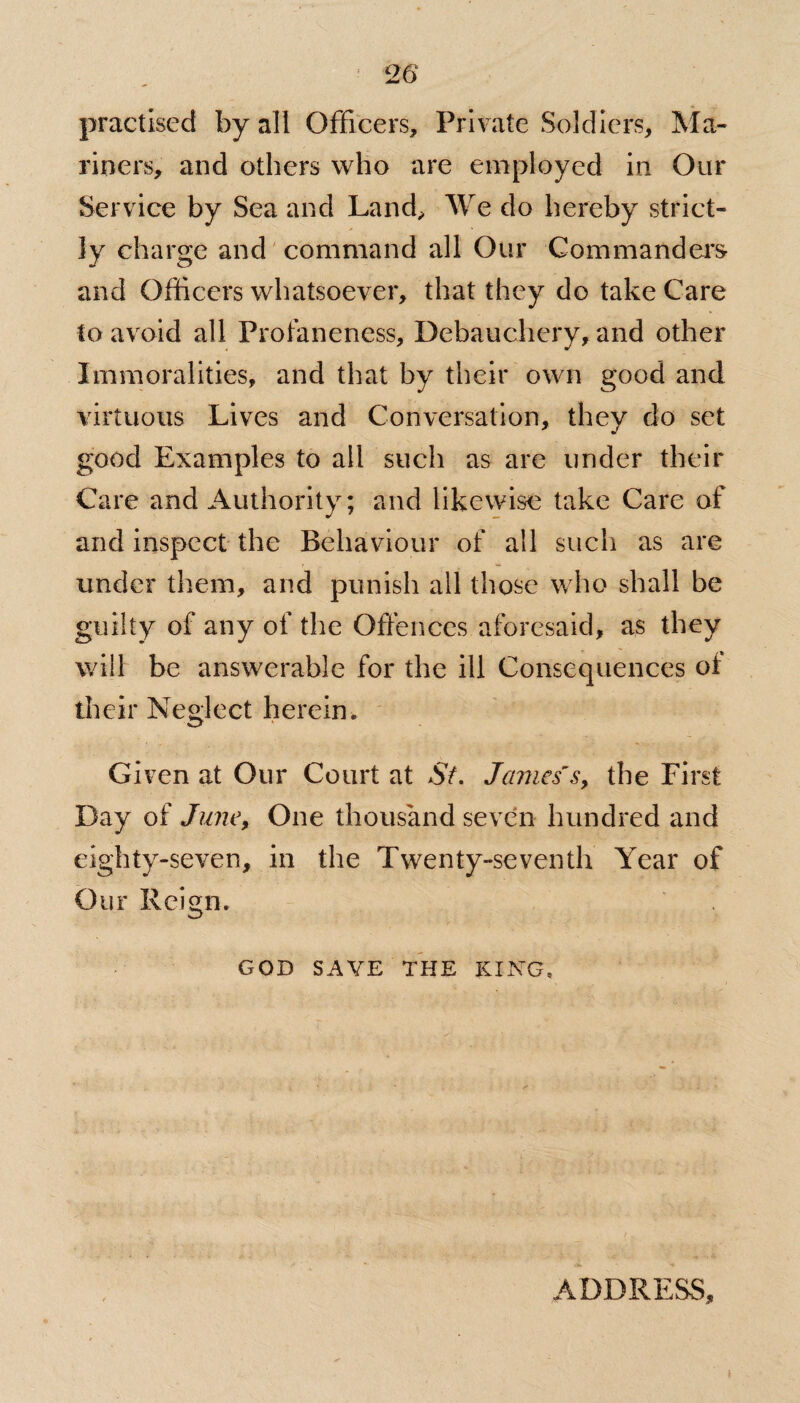 practised by all Officers, Private Soldiers, Ma¬ riners, and others who are employed in Our Service by Sea and Land, We do hereby strict¬ ly charge and command all Our Commanders- and Officers whatsoever, that they do take Care to avoid all Profaneness, Debauchery, and other Immoralities, and that by their own good and virtuous Lives and Conversation, they do set good Examples to all such as are under their Care and Authority; and likewise take Care of and inspect the Behaviour of all such as are under them, and punish all those who shall be guilty of any of the Offences aforesaid, as they will be answerable for the ill Consequences ot their Neglect herein. Given at Our Court at St. James's, the First Day of June, One thousand seven hundred and eighty-seven, in the Twenty-seventh Year of Our Reign. GOD SAVE THE KING. ADDRESS,