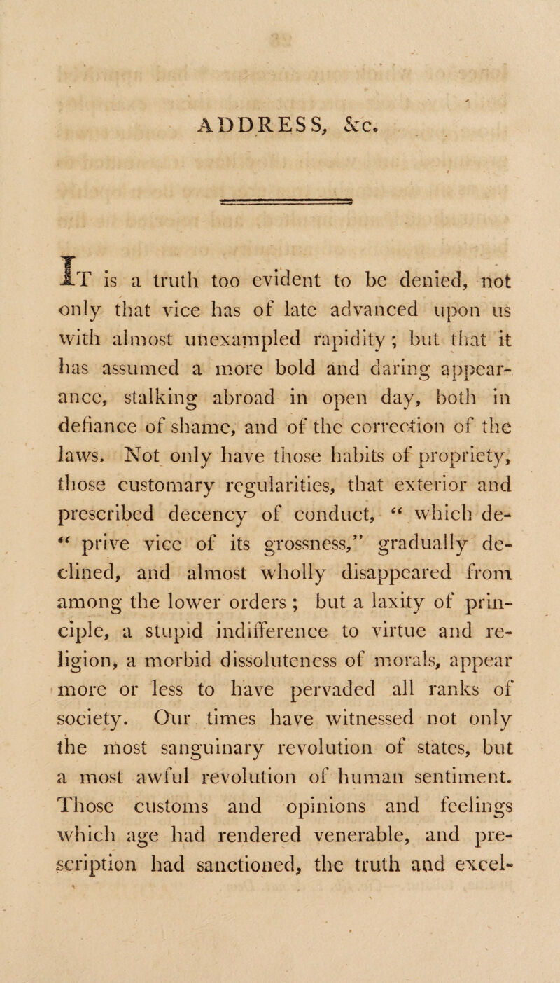 AT is a truth too evident to be denied, not only that vice has of late advanced upon us with almost unexampled rapidity; but that it has assumed a more bold and daring appear¬ ance, stalking abroad in open day, both in defiance of shame, and of the correction of the laws. Not only have those habits of propriety, those customary regularities, that exterior and prescribed decency of conduct, “ which de- “ prive vice of its grossness,” gradually de¬ clined, and almost wholly disappeared from among the lower orders; but a laxity of prin¬ ciple, a stupid indifference to virtue and re¬ ligion, a morbid dissoluteness of morals, appear more or less to have pervaded all ranks of society. Our times have witnessed not only the most sanguinary revolution of states, but a most awful revolution of human sentiment. Those customs and opinions and feelings which age had rendered venerable, and pre¬ scription had sanctioned, the truth and excel-