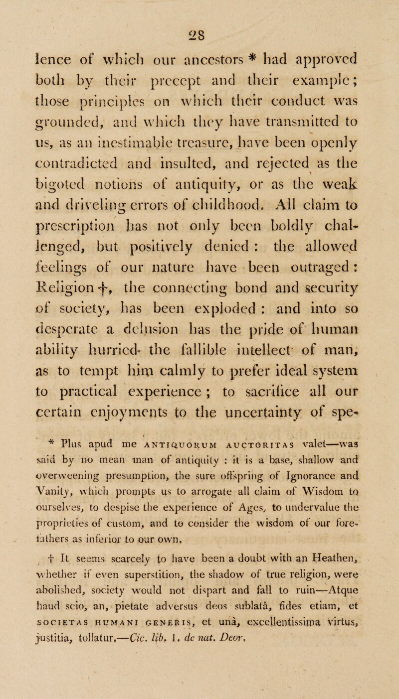 lence of which our ancestors * bad approved both by their precept and their example; those principles on which their conduct was grounded, and which they have transmitted to us, as an inestimable treasure, have been openly contradicted and insulted, and rejected as the bigoted notions of antiquity, or as the weak and driveling errors of childhood. All claim to prescription has not only been boldly chal¬ lenged, but positively denied : the allowed feelings of our nature have been outraged: Religion j-9 the connecting bond and security of society, has been exploded : and into so desperate a delusion has the pride of human ability hurried- the fallible intellect' of man, as to tempt him calmly to prefer ideal system to practical experience; to sacrifice all our certain enjoyments to the uncertainty of spe- * Plus apud me anti quorum auctoritas valet—was said by no mean man of antiquity : it is a base, shallow and •overweening presumption, the sure offspring of Ignorance and Vanity, which prompts us to arrogate all claim of Wisdom to ourselves, to despise the experience of Ages, to undervalue the proprieties of custom, and to consider the wisdom of our fore-- fathers as inferior to our own, 1' It seems scarcely to have been a doubt with an Heathen, whether if even superstition, the shadow of true religion, were abolished, society would not dispart and fall to ruin—Atque baud scio, an, pietate adversus deos snblata, tides etiam, et societas humani generis, et una, excellentissima virtus, justitia, tollatur.—Cic. lib. 1. dc nut. Deor.