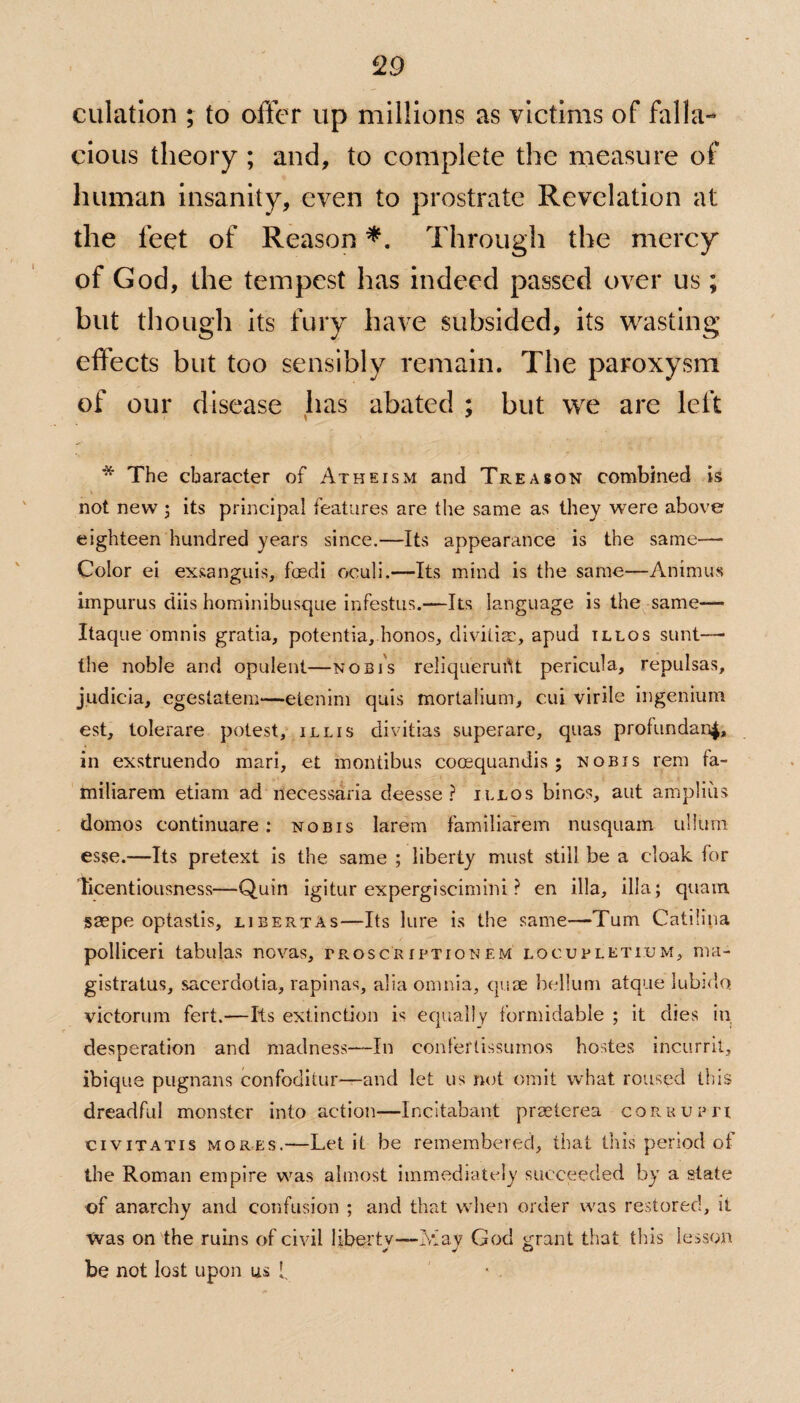 dilation ; to offer up millions as victims of falla¬ cious theory ; and, to complete the measure of human insanity, even to prostrate Revelation at the feet of Reason *. Through the mercy of God, the tempest has indeed passed over us; but though its fury have subsided, its wasting effects but too sensibly remain. The paroxysm of our disease lias abated ; but we are left * The character of Atheism and Treason combined is not new ; its principal features are the same as they were above eighteen hundred years since.—Its appearance is the same—- Color ei exsanguis, foedi oculi.—Its mind is the same—Animus impurus diis hominibusque infestus.—Its language is the same— Itaque omnis gratia, potentia, honos, divitiac, apud illos sunt— the noble and opulent—nobis reliquerufit pericula, repulsas, judicia, cgeslatem—etenim quis mortalium, cui virile ingenium est, tolerare potest, ill is divitias superarc, quas profundanj, in exstruendo mari, et montibus coosquandis ; nobis rem ta- miliarem etiam ad necessaria deesse ? illos bines, aut amplius domos continuare: nobis larem Familiafem nusquam ullum esse.—Its pretext is the same ; liberty must still be a cloak for licentiousness—Quin igitur expergiscimini ? en ilia, ilia; quam saepe optastis, libertAs—Its lure is the same—Turn Catilina polliceri tabulas novas, troscriptionem locupletium, ma- gistratus, sacerdotia, rapinas, alia omnia, quae helium atque lubido. victorum fert.—Its extinction is equally formidable ; it dies in desperation and madness—-In confertissumos hostes incurrit, ibique pugnans confoditur—and let us not omit what roused this dreadful monster into action—Incitabant praeterea corrupt! civitatis mores.—Let it be remembered, that this period of the Roman empire was almost immediately succeeded by a state of anarchy and confusion ; and that when order was restored, it was on the rums of civil liberty—May God grant that this lesson be not lost upon us 1.