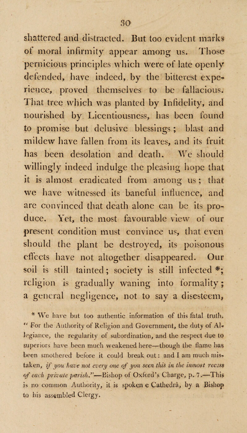 shattered and distracted. But too evident marks of moral infirmity appear among us. Those pernicious principles which were of late openly defended, have indeed, by the bitterest expe-* rience, proved themselves to be fallacious. That tree which was planted by Infidelity, and nourished by Licentiousness, has been found to promise but delusive blessings ; blast and mildew have fallen from its leaves, and its fruit has been desolation and death. We should willingly indeed indulge the pleasing hope that it is almost eradicated from among us; that we have witnessed its baneful influence, and are convinced that death alone can be its pro¬ duce. Yet, the most favourable view of our present condition must convince us, that even should the plant be destroyed, its poisonous cflccts have not altogether disappeared. Our soil is still tainted; society is still infected*; religion is gradually waning into formality; a general negligence, not to say a disesteem, * We have but too authentic information of this fatal truth. For the Authority of Religion and Government, the duty of Al¬ legiance, the regularity of subordination, and the respect due to superiors have been much weakened here—though the flame has been smothered before it could break out: and I am much mis¬ taken, if you have not every one of you seen this in the inmost recess of each private parish —Bishop of Oxford’s Charge, p. 7.—This is no common Authority, it is spoken e Cathedra, by a Bishop to his assembled Clergy.