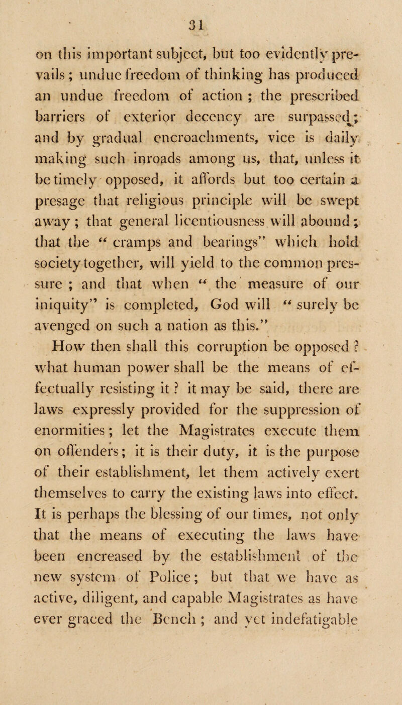 on this important subject, but too evidently pre¬ vails ; undue freedom of thinking has produced an undue freedom of action ; the prescribed barriers of exterior decency are surpassed; and by gradual encroachments, vice is daily making such inroads among us, that, unless it be timely opposed, it affords but too certain a presage that religious principle will be swept away; that general licentiousness will abound; that the “ cramps and bearings” which hold society together, will yield to the common pres¬ sure ; and that when “ the measure of our iniquity” is completed, God will “ surely be avenged on such a nation as this.” How then shall this corruption be opposed ? what human power shall be the means of ef¬ fectually resisting it ? it may be said, there are laws expressly provided for the suppression of enormities; let the Magistrates execute them on offenders; it is their duty, it is the purpose of their establishment, let them actively exert themselves to carry the existing laws into effect. It is perhaps the blessing of our times, not only that the means of executing the laws have been encreased by the establishment of the new system of Police; but that we have as active, diligent, and capable Magistrates as have 4 ' ever graced the Bench ; and yet indefatigable