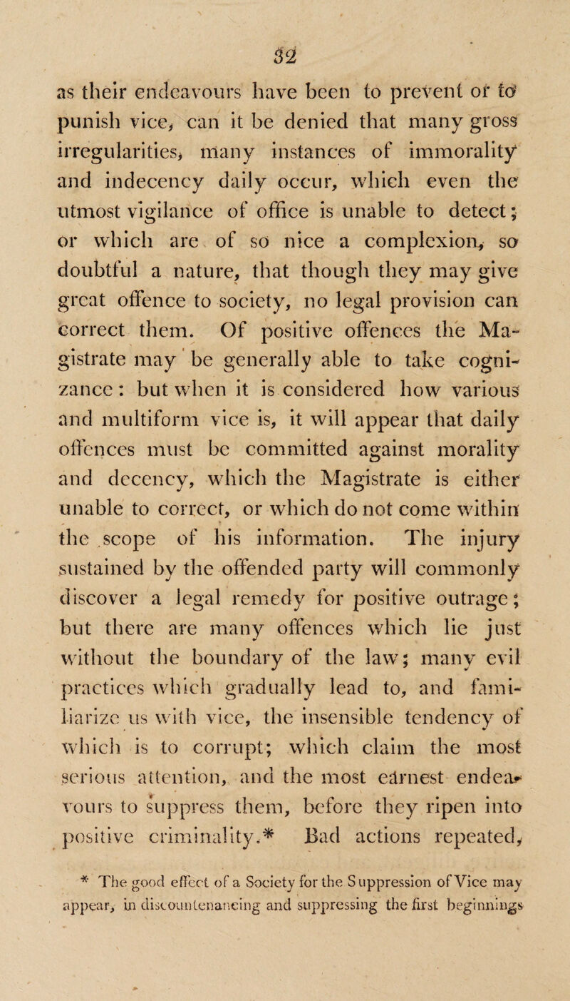 as their endeavours have been to prevent or id punish vice* can it be denied that many gross irregularities* many instances of immorality and indecency daily occur, which even the utmost vigilance of office is unable to detect; or which are of so nice a complexion, so doubtful a nature, that though they may give great offence to society, no legal provision can correct them. Of positive offences the Ma~ gistrate may be generally able to take cogni¬ zance : but when it is considered how various and multiform vice is, it will appear that daily offences must be committed against morality and decency, which the Magistrate is either unable to correct, or which do not come within the scope of his information. The injury sustained by the offended party will commonly discover a legal remedy for positive outrage; but there are many offences which lie just without the boundary of the law; many evil practices which gradually lead to, and fami¬ liarize us with vice, the insensible tendency of , * which is to corrupt; which claim the most serious attention, and the most earnest endear vours to suppress them, before they ripen into positive criminality.* Bad actions repeated, * The good effect of a Society for the Suppression of Vice may appear, in discountenancing and suppressing the first beginnings