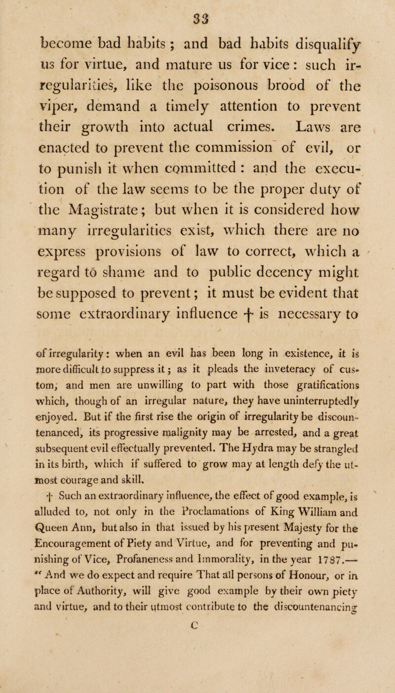 become bad habits; and bad habits disqualify us for virtue, and mature us for vice: such ir¬ regularities, like the poisonous brood of the viper, demand a timely attention to prevent their growth into actual crimes. Laws are . enacted to prevent the commission of evil, or to punish it when committed : and the execu¬ tion of the law seems to be the proper duty of the Magistrate; but when it is considered how many irregularities exist, which there are no express provisions of law to correct, which a ' regard to shame and to public decency might be supposed to prevent; it must be evident that some extraordinary influence -f* is necessary to s • - • . / of irregularity: when an evil has been long in existence, it is more difficult to suppress it; as it pleads the inveteracy of cus¬ tom, and men are unwilling to part with those gratifications which, though of an irregular nature, they have uninterruptedly enjoyed. But if the first rise the origin of irregularity be discount tenanced, its progressive malignity may be arrested, and a great subsequent evil effectually prevented. The Hydra may be strangled in its birth, which if suffered to grow may at length defy the ut¬ most courage and skill. j- Such an extraordinary influence, the effect of good example, is alluded to, not only in the Proclamations of King William and Queen Ann, but also in that issued b_y his present Majesty for the Encouragement of Piety and Virtue, and for preventing and pu¬ nishing of Vice, Profaneness and Immorality, in the year 1787.— “ And we do expect and require That all persons of Honour, or in place of Authority, will give good example by their own pietv and virtue, and to their utmost contribute to the discountenancing C