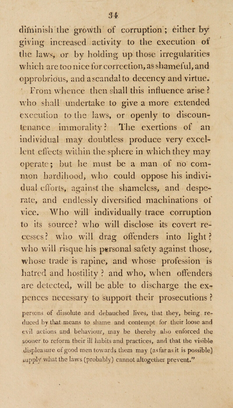 34? difninish the growth of corruption ; either by giving increased activity to the execution oi the laws, or by holding up those irregularities which are too nice for correction, as shameful, and opprobrious, and ascandalto decency and virtue* ' From whence then shall this influence arise l who shall undertake to give a more extended execution to the laws, or openly to discoun¬ tenance immorality? The exertions of an individual may doubtless produce very excel¬ lent effects within the sphere in which they may operate; but he must be a man of no com¬ mon hardihood, who could oppose his indivi¬ dual efforts, against the shameless, and despe¬ rate, and endlessly diversified machinations of vice. Who will individually trace corruption to its source? who will disclose its covert re¬ cesses? who will drag offenders into light? who will risque his personal safety against those, whose trade is rapine, and whose profession is hatred and hostility ? and who, when offenders are detected, will be able to discharge the ex- pences necessary to support their prosecutions ? persons of dissolute and debauched lives, that they, being re¬ duced by that means to shame and contempt for their loose and evil actions and behaviour, may be thereby also enforced the sooner to reform their ill habits and practices, and that the visible displeasure of good men towards them may (as far as it is possible) supply what the laws (probably) cannot altogether prevent.”