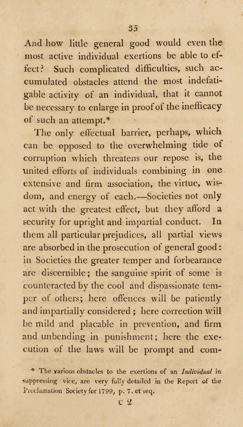 And how little general good would even the most active individual exertions be able to ef¬ fect? Such complicated difficulties, such ac¬ cumulated obstacles attend the most indefati¬ gable activity of an individual, that it cannot be necessary to enlarge in proof of the inefficacy of such an attempt.* The only effectual barrier, perhaps, which can be opposed to the overwhelming tide of corruption which threatens our repose is, the united efforts of individuals combining in one extensive and firm association, the virtue, wis¬ dom, and energy of each.—Societies not only act with the greatest effect, but they afford a security for upright and impartial conduct. In them all particular prejudices, all partial views are absorbed in the prosecution of general good: in Societies the greater temper and forbearance are discernible; the sanguine spirit of some is counteracted by the cool and dispassionate tem¬ per of others; here offences will be patiently and impartially considered ; here correction will be mild and placable in prevention, and firm and unbending in punishment; here the exe¬ cution of the laws will be prompt and com- * The various obstacles to the exertions of an Individual in suppressing vice, are very fully detailed in the Report of the Proclamation Society for 1799, p. 7. et seq.