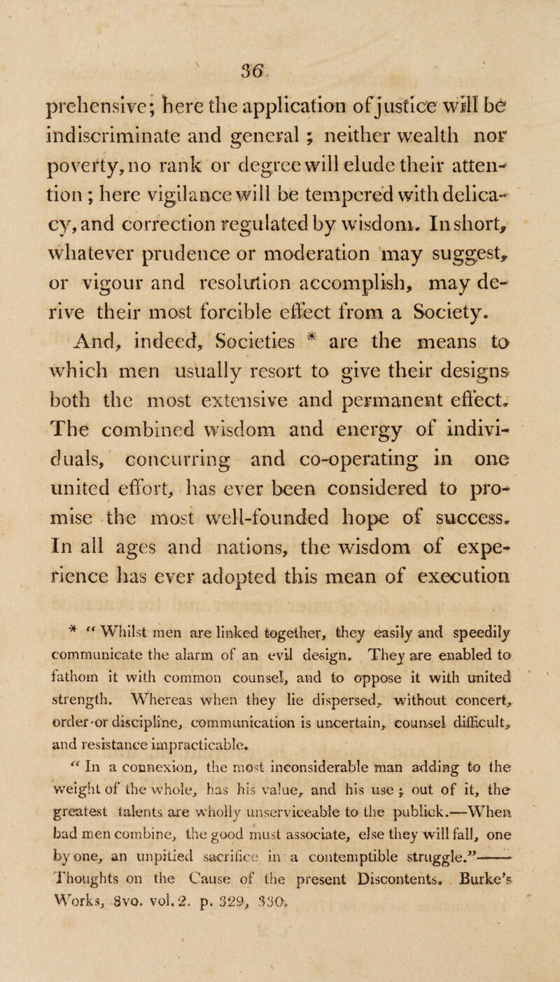 prehensive; here the application of justice will be indiscriminate and general ; neither wealth nor poverty, no rank or degree will elude their atten- tion ; here vigilance will be tempered with delica¬ cy, and correction regulated by wisdom. In short* whatever prudence or moderation may suggest* or vigour and resolution accomplish, may de¬ rive their most forcible effect from a Society. And, indeed, Societies * are the means to which men usually resort to give their designs both the most extensive and permanent effect. The combined wisdom and energy of indivi¬ duals, concurring and co-operating in one united effort, has ever been considered to pro¬ mise the most well-founded hope of success. In all ages and nations, the wisdom of expe¬ rience has ever adopted this mean of execution * “ Whilst men are linked together, they easily and speedily communicate the alarm of an evil de-sign. They are enabled to fathom it with common counsel, and to oppose it with united strength. Whereas when they lie dispersed,, without concert, order-or discipline, communication is uncertain,, counsel difficult, and resistance impracticable. “ In a connexion, the most inconsiderable man adding to the weight of the whole, has his value, and his use; out of it, the greatest talents are wholly unserviceable to the publick.—When bad men combine, the good must associate, else they will fall, one by one, an unpitied sacrifice in a contemptible struggle.”——• Thoughts on the Cause of the present Discontents. Burke’s Works, 8vo. vol.2. p. 329, 330.