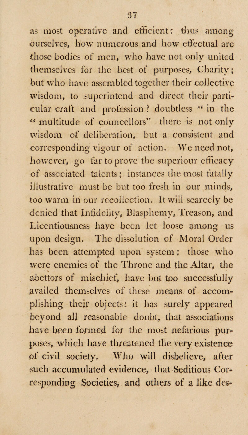 as most operative and efficient: thus among ourselves, how numerous and how effectual are those bodies of men, who have not only united themselves for the best of purposes. Charity; but who have assembled together their collective wisdom, to superintend and direct their parti¬ cular craft and profession ? doubtless <f in the ** multitude of councellors” there is not only wisdom of deliberation, but a consistent and corresponding vigour of action* We need not, however, go far to prove the superiour efficacy of associated talents; instances the most fata Hy illustrative must be but too fresh in our minds, too warm in our recollection. It will scarcely be denied that Infidelity, Blasphemy, Treason, and Licentiousness have been let loose anion us upon design. The dissolution of Moral Order has been attempted upon system; those who were enemies of the Throne and the Altar, the abettors of mischief, have but too successfully availed themselves of these means of accom¬ plishing their objects: it has surely appeared beyond all reasonable doubt, that associations have been formed for the most nefarious pur¬ poses, which have threatened the very existence of civil society. Who will disbelieve, after such accumulated evidence, that Seditious Cor¬ responding Societies, and others of a like des-