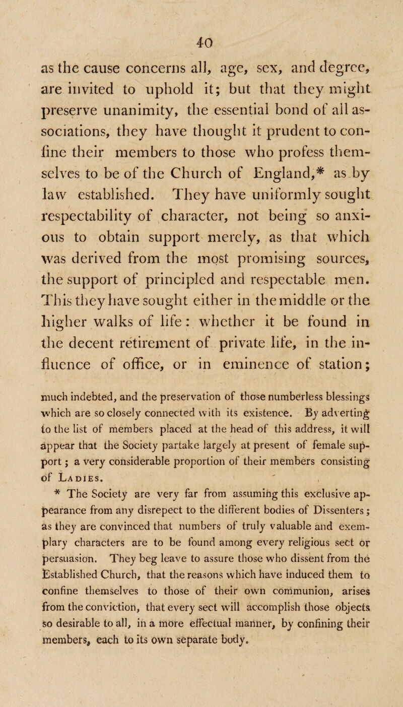 as the cause concerns all, age, sex, and degree, are invited to uphold it; but that they might preserve unanimity, the essential bond of ail as¬ sociations, they have thought it prudent to con¬ fine their members to those who profess them¬ selves to be of the Church of England,* as by law established. They have uniformly sought respectability of character, not being so anxi¬ ous to obtain support merely, as that which was derived from the most promising sources, the support of principled and respectable men. This they have sought either in the middle or the higher walks of life: whether it be found in the decent retirement of private life, in the in¬ fluence of office, or in eminence of station; much indebted, and the preservation of those numberless blessings which are so closely connected with its existence. By adverting to the list of members placed at the head of this address, it will appear that the Society partake largely at present of female sup¬ port ; a very considerable proportion of their members consisting of Ladies.  , * The Society are very far from assuming this exclusive ap¬ pearance from any disrepect to the different bodies of Dissenters; as they are convinced that numbers of truly valuable and exem¬ plary characters are to be found among every religious sect or persuasion. They beg leave to assure those who dissent from the Established Church, that the reasons which have induced them to> confine themselves to those of their own communion, arises from the conviction, that every sect will accomplish those objects so desirable to all, in a more effectual manner, by confining their members, each to its own separate body.