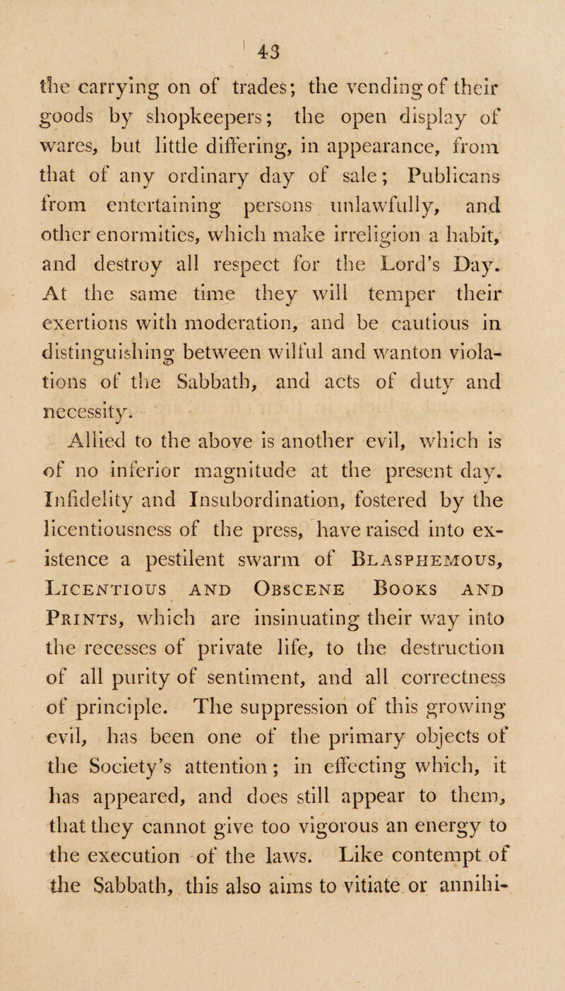 die carrying on of trades; the vending of their goods by shopkeepers; the open display of wares, but little differing, in appearance, from that of any ordinary day of sale; Publicans from entertaining persons unlawfully, and other enormities, which make irreligion a habit, and destroy all respect for the Lord’s Day. At the same time they will temper their exertions with moderation, and be cautious in distinguishing between wilful and wanton viola¬ tions of the Sabbath, and acts of dutv and necessity. Allied to the above is another evil, which is of no inferior magnitude at the present day. Infidelity and Insubordination, fostered by the licentiousness of the press, have raised into ex¬ istence a pestilent swarm of Blasphemous, Licentious and Obscene Books and Prints, which are insinuating their way into the recesses of private life, to the destruction of all purity of sentiment, and all correctness of principle. The suppression of this growing evil, has been one of the primary objects of the Society’s attention; in effecting which, it has appeared, and does still appear to them, that they cannot give too vigorous an energy to the execution of the laws. Like contempt of the Sabbath, this also aims to vitiate or annihi-