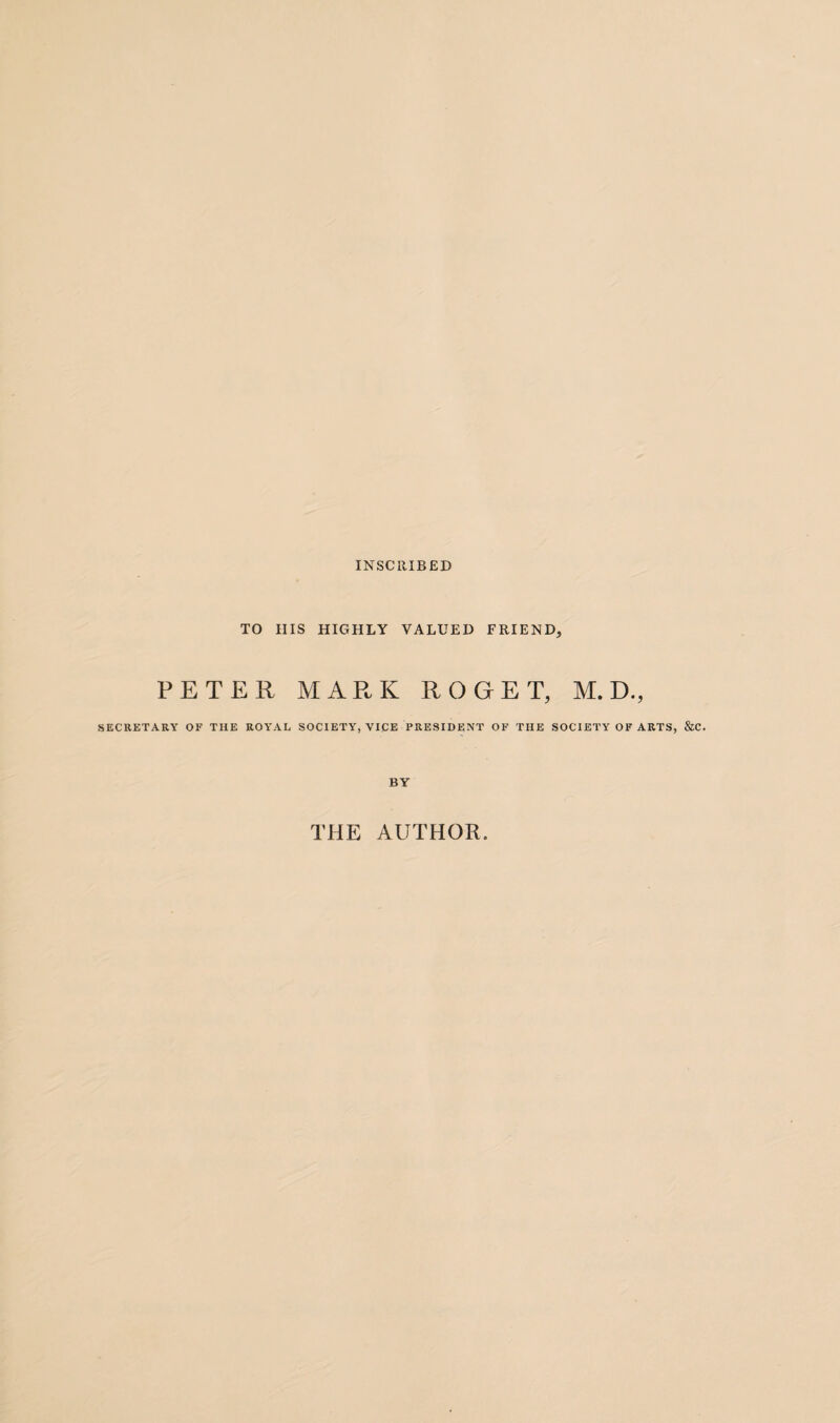 INSCRIBED TO HIS HIGHLY VALUED FRIEND, PETER MARK ROGET, M. D., SECRETARY OF THE ROYAL SOCIETY, VICE PRESIDENT OF THE SOCIETY OF ARTS, &C. BY THE AUTHOR