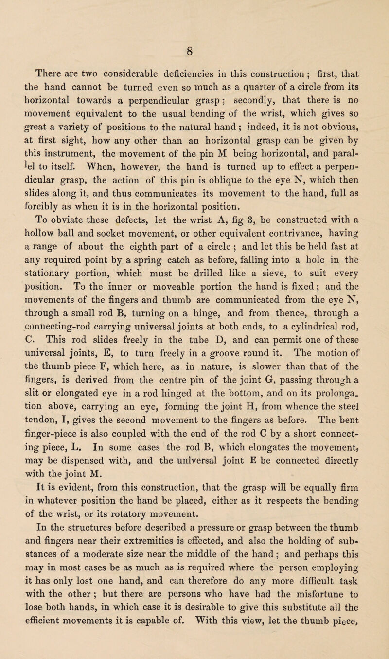 There are two considerable deficiencies in this construction ; first, that the hand cannot be turned even so much as a quarter of a circle from its horizontal towards a perpendicular grasp; secondly, that there is no movement equivalent to the usual bending of the wrist, which gives so great a variety of positions to the natural hand ; indeed, it is not obvious, at first sight, how any other than an horizontal grasp can be given by this instrument, the movement of the pin M being horizontal, and paral¬ lel to itself. When, however, the hand is turned up to effect a perpen¬ dicular grasp, the action of this pin is oblique to the eye N, which then slides along it, and thus communicates its movement to the hand, full as forcibly as when it is in the horizontal position. To obviate these defects, let the wrist A, fig 3, be constructed with a hollow ball and socket movement, or other equivalent contrivance, having a range of about the eighth part of a circle ; and let this be held fast at any required point by a spring catch as before, falling into a hole in the stationary portion, which must be drilled like a sieve, to suit every position. To the inner or moveable portion the hand is fixed; and the movements of the fingers and thumb are communicated from the eye N, through a small rod B, turning on a hinge, and from thence, through a connecting-rod carrying universal joints at both ends, to a cylindrical rod, C. This rod slides freely in the tube D, and can permit one of these universal joints, E, to turn freely in a groove round it. The motion of the thumb piece F, which here, as in nature, is slower than that of the fingers, is derived from the centre pin of the joint G, passing through a slit or elongated eye in a rod hinged at the bottom, and on its prolonga. tion above, carrying an eye, forming the joint H, from whence the steel tendon, I, gives the second movement to the fingers as before. The bent finger-piece is also coupled with the end of the rod C by a short connect¬ ing piece, L. In some cases the rod B, which elongates the movement, may be dispensed with, and the universal joint E be connected directly with the joint M. It is evident, from this construction, that the grasp will be equally firm in whatever position the hand be placed, either as it respects the bending of the wrist, or its rotatory movement. In the structures before described a pressure or grasp between the thumb and fingers near their extremities is effected, and also the holding of sub¬ stances of a moderate size near the middle of the hand; and perhaps this may in most cases be as much as is required where the person employing it has only lost one hand, and can therefore do any more difficult task ■with the other ; but there are persons who have had the misfortune to lose both hands, in which case it is desirable to give this substitute all the efficient movements it is capable of. With this view, let the thumb piece.