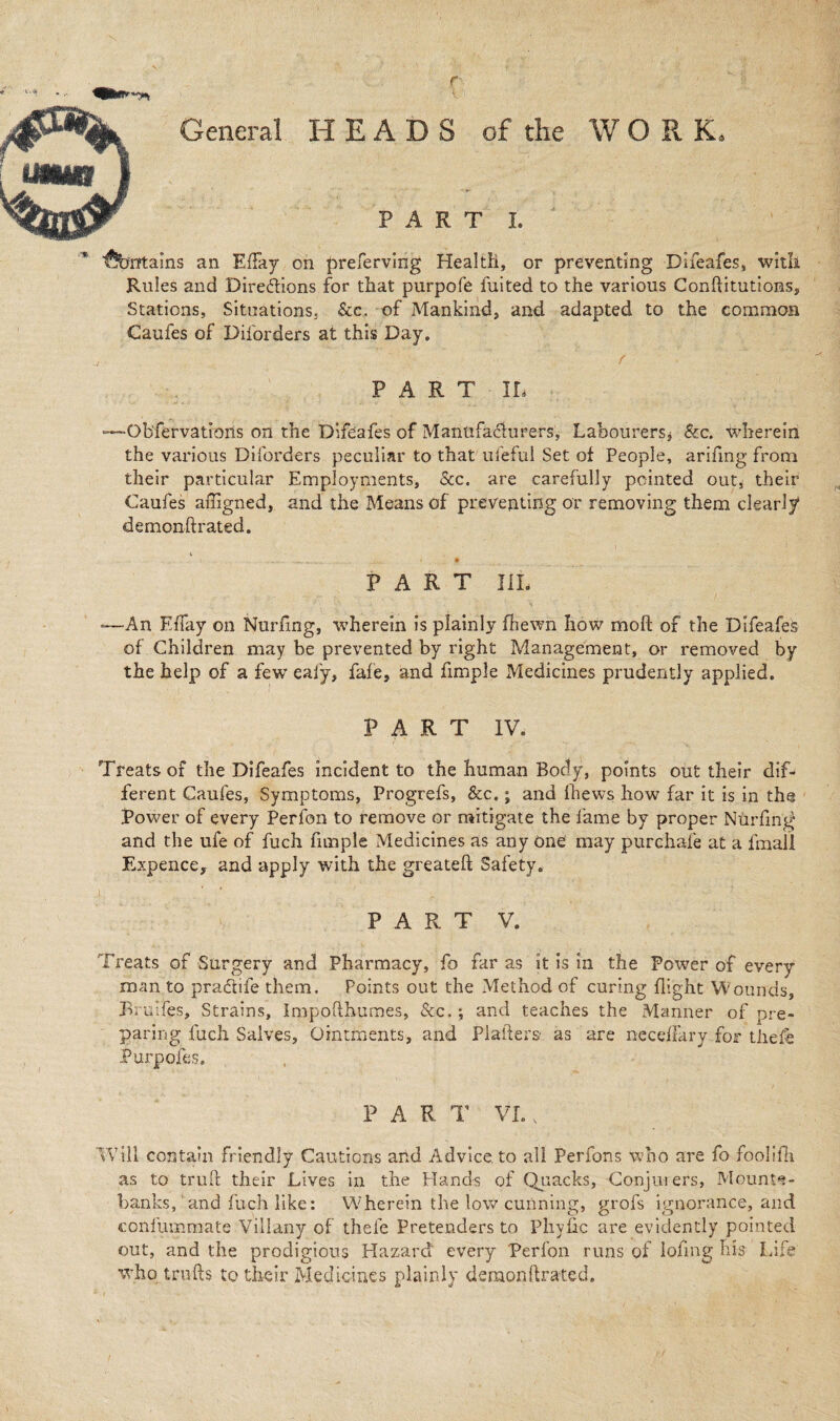 \ r General HEADS of the WORK, PART I. fountains an Effay on preferving Health, or preventing Difeafes, witli Rules and Directions for that purpofe fuited to the various Conflitutions, Stations, Situations. Sec. of Mankind, and adapted to the common Caufes of Disorders at this Day. PART IL -Ob'fervations on the Difeafes of Manufacturers, Labourers* &c. wherein the various Diforders peculiar to that u-feful Set of People, arifmg from their particular Employments, See. are carefully pointed out, their Caufes affigned, and the Means of preventing or removing them clearly demonftrated. 1 .,L. lL|, J * • PART III. -—An Effay on Nurfing, wherein is plainly fhewn how moft of the Difeafes of Children may be prevented by right Management, or removed by the help of a few eafy, fafe, and fimple Medicines prudently applied. PART IV, Treats of the Difeafes incident to the human Body, points out their dif¬ ferent Caufes, Symptoms, Progrefs, Sec.; and fhews how far it is in the Power of every Perfon to remove or mitigate the fame by proper Nurfing and the ufe of fuch fimple Medicines as any one may purehafe at a fmall Expence, and apply with the greateft Safety. I, ‘ PART V. Treats of Surgery and Pharmacy, fo far as it is in the Power of every man to pradife them. Points out the Method of curing flight Wounds, Bruifes, Strains, impofthumes, Sec.; and teaches the Manner of pre¬ paring fuch Salves, Ointments, and Platters as are neceffary for thefe Purposes. P A R T VI., Will contain friendly Cautions and Advice to all Perfons who are fo foolifli as to trull their Lives in the Hands of Quacks, Conjurers, Mounte¬ banks, 1 and fuch like: Wherein the low cunning, grofs ignorance, and confummate Villany of thefe Pretenders to Pliyftc are evidently pointed out, and the prodigious Hazard every Perfon runs of lofing his Life who trulls to their Medicines plainly demonftrated.