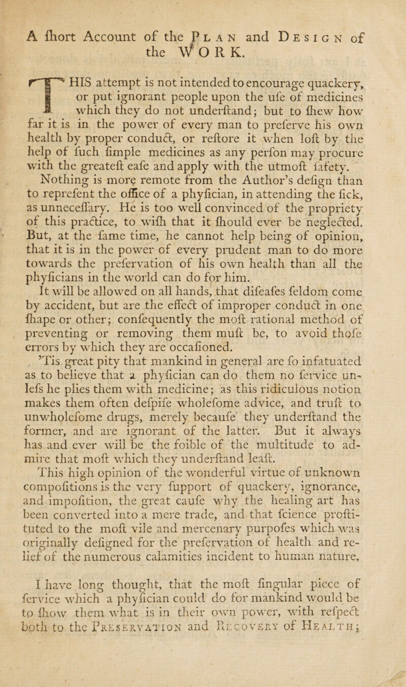 A ftiort Account of the Plan and Design of the W O R K. THIS attempt is not intended to encourage quackery, or put ignorant people upon the ufe of medicines which they do not underhand; but to fhew how far it is in the power of every man to preferve his own health by proper conduct, or reftore it when loft by the help of fuch ftmple medicines as any perfon may procure with the greateft eafe and apply with the utmoft fafety. Nothing is more remote from the Author’s defign than to reprefent the office of a phyftcian, in attending the lick, as unneceffary. He is too well convinced of the propriety of this practice, to wifh that it fhould ever be neglected. But, at the fame time, he cannot help being of opinion, that it is in the power of every prudent man to do more towards the prefervation of his own health than all the phylicians in the world can do for him. It will be allowed on all hands, that difeafes feldom come by accident, but are the effect of improper conduct in one fhape or other; confequently the moil rational method of preventing or removing them muft be, to avoid thofe errors by which they are occaftoned. . ’Tis great pity that mankind in general are fo infatuated as to believe that a phyftcian can do them no fervice un- lefs he plies them with medicine; as this ridiculous notion makes them often defpife wholefome advice, and truft to unwholefome drugs, merely becaufe they underftand the former, and are ignorant of the latter. But it always has and ever will be the foible of the multitude to ad¬ mire that moft which they underftand leaft. This high opinion of the wonderful virtue of unknown compofttions is the very fupport of quackery, ignorance, and impofttion, the great ca.ufe why the healing art has been converted into a mere trade, and that fcience prcfti- tuted to the moft vile and mercenary purpofes which was. originally defigned for the prefervation of health and re¬ lief of the numerous calamities incident to human nature, I have long thought, that the moft lingular piece of fervice which a phyftcian could do for mankind would be to Ihow them what is in their own power, with refpect both to the Preservation and Recovery of Health;