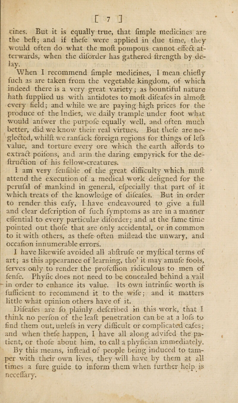 [7 ] cines. But it is equally true, that limple medicines are the beft; and if thefe were applied in due time, they would often do what the mod pompous cannot effect af¬ terwards, when the diforder has gathered ffrength by de¬ lay. When I recommend fimple medicines, I mean chiefly iuch as are taken from the vegetable kingdom, of which indeed there is a very great variety; as bountiful nature hath fupplied us with antidotes to moft difeafes in almoff every field; and while we are paying high prices for the produce of the Indies, we daily trample under foot what would anlwer the purpofe equally well, and often much better, did we know their real virtues. But thefe are ne¬ glected, whilft we ranfack foreign regions for things of lefs value, and torture every ore which the earth affords to extract poifons, and arm the daring empyrick for the de» ftruction of his fellow-creatures. t am very fenfible of the great difficulty which muff attend the execution of a medical work deiigned for the perufal of mankind in general, efpecially that part of it which treats of the knowledge of difeafes. But in order to render this eafy, I have endeavoured to give a full and clear defcription of fuch fymptoms as are in a manner effential to every particular diforder; and at the fame time pointed out thofe that are only accidental, or in common to it with others, as thefe often miilead the unwary, and occafion innumerable errors. I have likewife avoided all abilrufe or myftical terms of art; as this appearance of learning, tho? it may amufe fools, ferves only to render the profeffion ridiculous to men of fenfe. Phync does not need to be concealed behind a vail - in order to enhance its value. Its own intrinfic worth is fufficient to recommend it to the wife; and it matters little what opinion others have of it. Difeafes are fo plainly defcribed in this work, that I think no perfon of the leaft penetration can be at a lofs to find them out, unlefs in very difficult or complicated cafes ; and when thefe happen, I have all along advifed the pa¬ tient, or thofe about him, to call a phyflcian immediately. By this means, inftead of people being induced to tam¬ per with their own lives, they will have by them at all times a fare guide to inform them when further help is neceffary. ' * ~ .