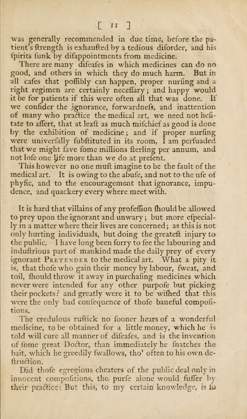 was generally recommended in due time, before the pa¬ tient’s ftrength is exhaufted by a tedious diforder, and his fpirits funk by difappointments from medicine. There are many difeafes in which medicines can do no good, and others in which they do much harm. But in all cafes that poflibly can happen, proper nurhng and a right regimen are certainly neceffary; and happy would it be for patients if this were often all that was done. If we confider the .ignorance, forwardnefs, and inattention of many who practice the medical art, we need not hefi- tate to alfert, that at leak as much mifchief as good is done by the exhibition of medicine; and if proper nurfmg were univerfally fubflituted in its room, I am perfuaded that we might fare fome millions fterling per annum, and not lofe one l^fe more than we do at prefent. This however no one muft imagine to be the fault of the medical art. It is owing to the abufe, and not to the ufe of phyfic, and to the encouragement that ignorance, impu¬ dence, and quackery every where meet with. It is hard that villains of any profeffion Ihouldbe allowed to prey upon the ignorant and unwary; but more efpecial- ly in a matter where their lives are concerned; as this is not only hurting individuals, but doing the greateft injury to the public. I have long been forry to fee the labouring and induftrious part of mankind made the daily prey of every ignorant Pretender to the medical art. What a pity it is, that thofe who gain their money by labour, fweat, and toil, fhould throw it away in purchafmg medicines which never were intended for any other purpofe but picking their pockets? and greatly were it to be wiflied that this were the only bad confequence of thofe baneful compofi- tions. The credulous ruftick no fooner hears of a wonderful medicine, to be obtained for a little money, which he is told will cure all manner of difeafes, and is the invention of fome great Doctor, than immediately he fnatches the bait, which he greedily fwallows, tho’ often to his own de~ ftruclion. Did thofe egregious cheaters of the public deal only in innocent compofitions, the purfe alone would fuffer by their practice; But this, to my certain knowledge, is fa