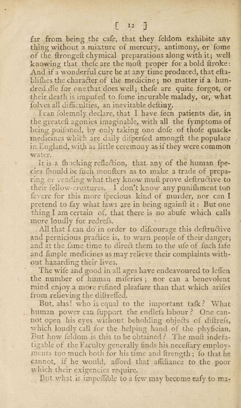 far from being the cafe, that they feidom exhibits any thing without a mixture of mercury, antimony, or fome of the ftrongeft chymical preparations along with it; well knowing that thefe are the moft proper for a bold ftroke: And if a wonderful cure be at any time produced, that efta- blifhes the character of the medicine ; no matter if a hun¬ dred die for one that does well; thefe are quite forgot, or their death is imputed to fome incurable malady, or, what folves all difficulties, an inevitable deftiny. I can folemnly declare, that I have feen patients die, in the greateft agonies imaginable, with all the fymptoms of being poifoned, by only taking one dofe of thofe quack- medicines which are daily difperfed amongft the populace in England, with as little ceremony as if they were common water. ■ : It is a {hocking reflection, that any of the human fpe- .cies fkould be fuch monfters as to make a trade of prepa¬ ring or vending what they know muff prove deftrudtive to their fellow-creatures. I don’t know any punifhment too fevere for this more fpecious kind of murder, nor can I pretend to fay what laws are in being againft it: But one thing I am certain of, that there is no abufe which calls more loudly for redrefs. All that I can do'in order to difcourage this deftruffive and pernicious practice is, to warn people of their danger; and at the fame time to direct them to the ufe of fuch fafe and fimple medicines as may relieve their complaints with¬ out hazarding their lives. The wife and good in all ages have endeavoured to leffen the number of human miferies ; nor can a benevolent mind enjoy a more refined pleafure than that which arifes from relieving the cliftreffed. But, alas! who is equal to the important talk ? What human power can rapport the endlefs labour ? One can¬ not open his eyes without beholding objects of diftrefs, which loudly call for the helping; hand of the phyfician. But how feidom is this to be obtained ? The moft indefa¬ tigable of the Faculty generally finds his neceliary employ¬ ments too much both for his time and ftrengrth : fo that he O* 7 cannot, if he would, afford that afiiitance to the poor which their exigencies require. But what is impoffible to a few. may become eafy to ma-