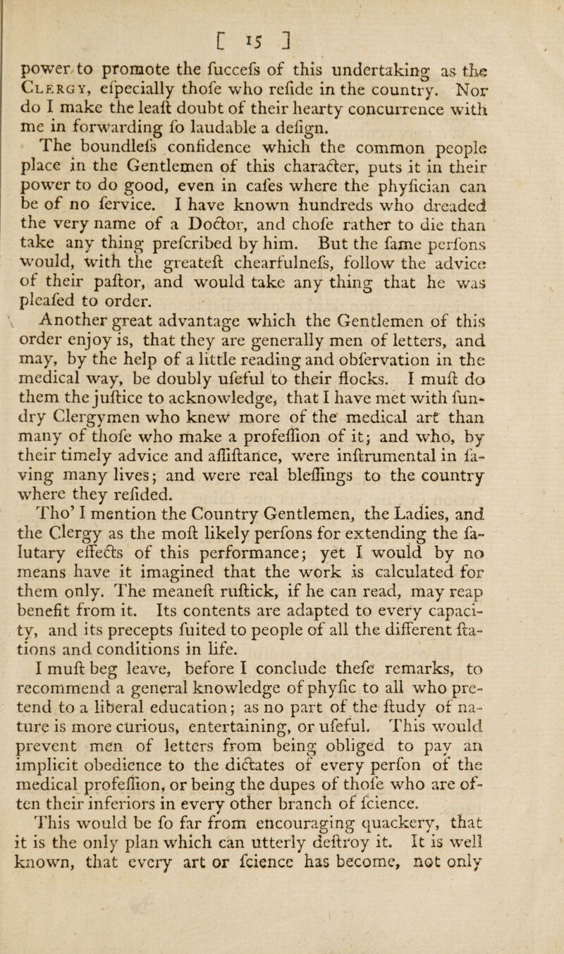 power to promote the fuccefs of this undertaking as the Cl ergy, efpecially thofe who refide in the country. Nor do I make the leafl doubt of their hearty concurrence with me in forwarding fo laudable a defign. The boundlefs confidence which the common people place in the Gentlemen of this character, puts it in their power to do good, even in cafes where the phyfician can be of no fervice. I have known hundreds who dreaded the very name of a Doctor, and chofe rather to die than take any thing preferibed by him. But the fame perfons would, with the greateft chearfulnefs, follow the advice of their paftor, and would take any thing that he was pleafed to order. Another great advantage which the Gentlemen of this order enjoy is, that they are generally men of letters, and may, by the help of a little reading and obfervation in the medical way, be doubly ufeful to their flocks. I mufl do them the juftice to acknowledge, that I have met with fun- dry Clergymen who knew more of the medical art than many of thofe who make a profeflion of it; and who, by their timely advice and afiiflance, were inflrumental in la¬ ving many lives; and were real bleffings to the country where they refided. Tho’ I mention the Country Gentlemen, the Ladies, and the Clergy as the moil likely perfons for extending the fa~ lutary effects of this performance; yet I would by no means have it imagined that the work is calculated for them only. The meaneft ruftick, if he can read, may reap benefit from it. Its contents are adapted to every capaci¬ ty, and its precepts fuited to people of all the different fta- tions and conditions in life. I muft beg leave, before I conclude thefc remarks, to recommend a general knowledge of phyfic to all who pre¬ tend to a liberal education; as no part of the ftudy of na¬ ture is more curious, entertaining, or ufeful. This would prevent men of letters from being obliged to pay an implicit obedience to the dictates of every perfon of the medical profeflion, or being the dupes of thofe who are of¬ ten their inferiors in every other branch of fcience. This would be fo far from encouraging quackery, that it is the only plan which can utterly deftroy it. It is well known, that every art or fcience has become, not only