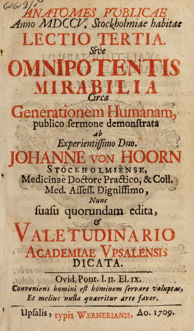 ^%'natomes fublicajs. Anno MDCCK Stockjoolmiae habitae LECTIO TERTIA. MIRABIEIA Circa -i publico fermone demonftrata Experientifjtmo Dno VQN Stockh 0 IMIfiNSE, Medicinae Doftore Pra&ico, & Coli. Med. Affeff. Digniffimo, Nunc (iiafii quorundam edita > RIO DICATA. Ovid. Polit. 1. ii. EI, ix. Conveniens homini eft hominem fervere voluptas? Et melius nulla quaeritur Arte favor* llpfalis, typis Wernerianis? Ao. i7°P* I