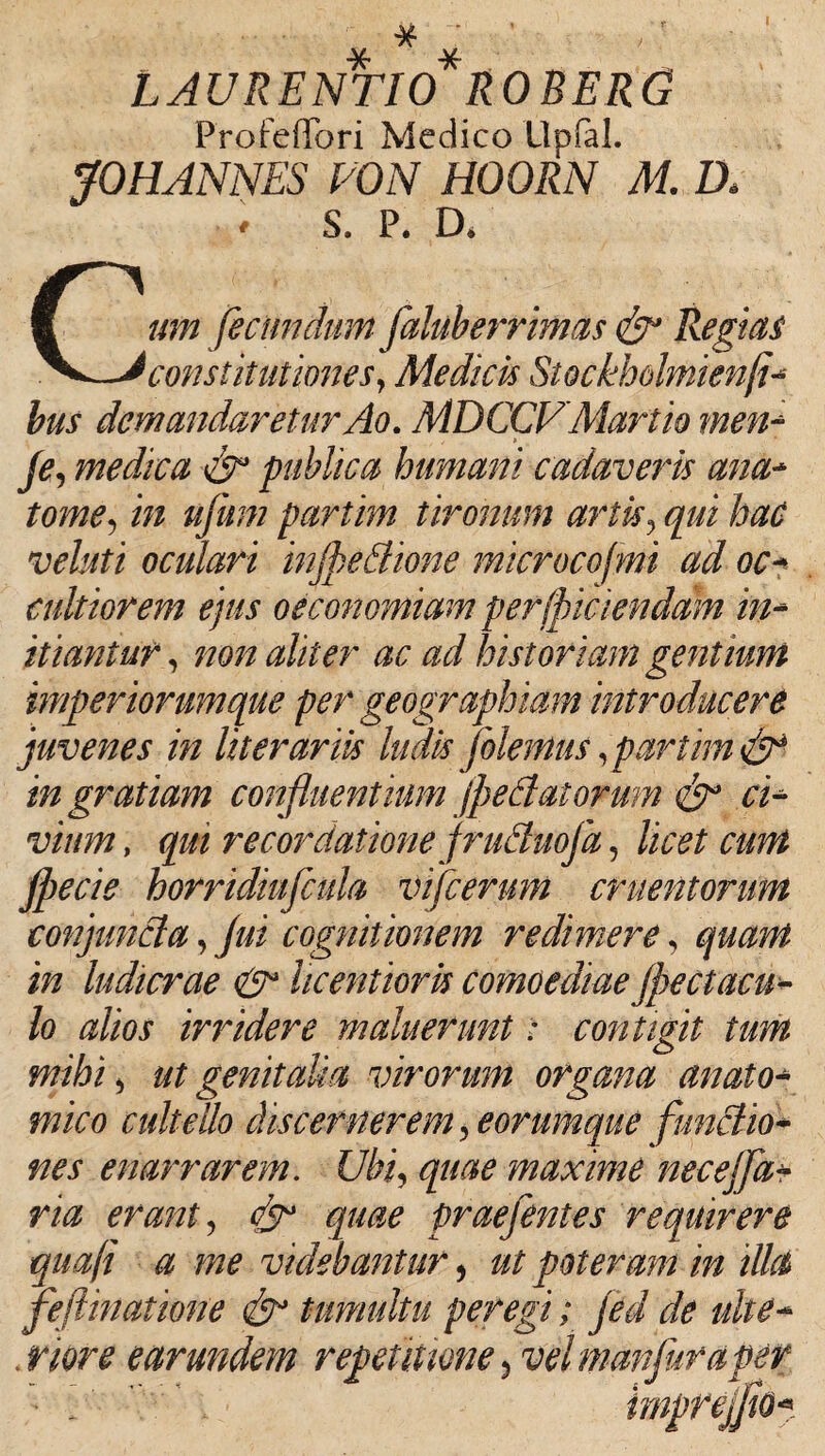 ■. # ■ ' LAURENTIO* R OBERO ProfefTori Medico Uplal. JOHANNES VON HOORN M. D» * S. P. D* Cum fecundum flaluberrimas & Regias constitutiones, Medicis Stockholmienfi- bus demandaretur Ao. MDCCVMartio men* Je, medica cfl publica humani cadaveris ana* tome, i/z uflum partim tironum artis, hac vehti oculari infpedtione microcofmi ad oc* cultiorem ejus oeconomiam perlpiaenddm in* hiantur, non aliter ac ad historiam gentium imperiorum que per geographiam introducere juvenes in literariis ludis Jolemus,partim & in gratiam confluentium jpeBat orum cfl ci* vium, qm recordatione fruduofa, licet cum jpecie horridiuflcula vifierum cruentorum conjuncta, fui cognitionem redimere, ludicrae & licentioris comoediae (peducu¬ lo alios irridere maluerunt: contigit tum mihi j ut genitalia virorum organa anato¬ mico cultello discernerem, eorumque functio* enarrarem. £//;i, maxime nec effla* na erant, <7^° praeflentes requirere qua(i a me videbantur, ut poteram in illa feftinathme tumultu peregi; fled de uhe- . rwr* e ar undem repetitione, vel manfluraper ~ . impreffliQ*