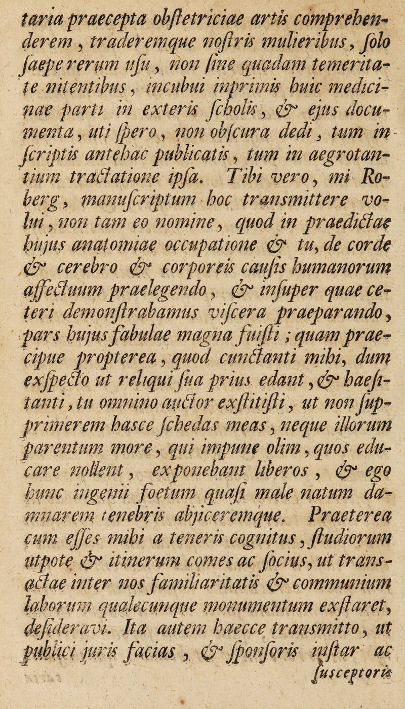 tana praecepta obftetriciae artis comprehen- der em , traderem que noflris mulieribus > folo faepe rerum ufu, non fine quadam temerita¬ te nitentibus, incubui inprimis huic medici- pae parti in exteris fcholis, £5^ ejus docu¬ menta , uti (pero, non objcura dedi} tum in - jcriptis antehac publicatis, ir/ aegrotan¬ ti-tum tradatione ipfa. Tibi vero, i?0- herg> manujcriptum hoc transmittere vo¬ lui 5 mm tam eo nominein prae didiae hujus anatomiae occupatione & tu, de corde <fcr cerebro <&* corporeis caujis humanorum affectuum praelegendo, infuper quae ce¬ teri demonfirahamus vifcera praeparando , pars hujus fabulae magnafui fi i; quam prae¬ cipue propter ea, #00*/ cunctanti mihi, exfpeao ut reliqui fu a prius edant, ^ ^£//- tantiju omnino aiicior exftitijii, ut non [ap¬ primerem has ce fchedas meas, illorum parentum more, qui impune olim, quos nollent, exponebam liberos , ^ ^0 hunc ingenii foetum quaji male natum da¬ mnarem tenebris ab/iceremque. Praeterea cum ejjes mihi a teneris cognitus,/ludiorum ptpote & itinerum comesae Jacias, ut trans- adae inter nos familiaritatis & communium laborum qualecunque monumentum ex flaret, defideravi. Ita autem haecce transmitto, piSici juris facm y & fponforis in far' ac gusceptork