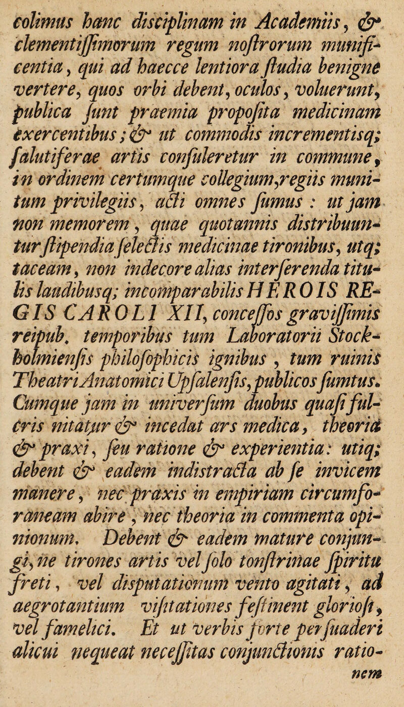 colimus hanc disciplinam in Academiis , clementiffimorum regum noftrorum munifi¬ centia , qui ad haecce lentiora ftudia benigne vertere, quos orbi debent, oculos y voluerunt, publica Junt praemia propofita medicinam exercentibus ut commodis incrementisq; falutiferae artis confuleretur in commune, i/2 ordinem certumque collegium Regiis muni¬ tum privilegiis y aci i omnes fumus : ut'jam non memorem y quotannis distribuun¬ turfiipendiafele Sis medicinae tironibus, utq; taceam, indecore alias interferenda titu¬ lis laudibusq; incomparabilis HEROIS RE¬ GIS CAROLI XIIy concetfosgravijfimis reipub, temporibus tum Laboratorii Stock- holmienfis philofophicis ignibus , ruinis The atri Anatomici Upfalenfis,publicosfamtus. Cumque jam in univerfum duobus quafiful¬ cris nitatpr incedat ars medica, theoria <£r praxi, feu ratione & experientia: utiq; debent & eadem indistrada ab fe invicem manere, nec praxis in empiriam circumfo¬ raneam abire , nec theoria in commenta opi¬ nionum, Debent & eadem mature conjun- giyhe tirones artis veljolotonfirinae fpiritu freti, vel disputationum vento agitati y ad aegrotantium vifitatibnes fefUnent gloriofi, vel famelici. Et ut verbis fur te per fuadert alicui fiequeat necejfitas conjundioms ratio¬ nem