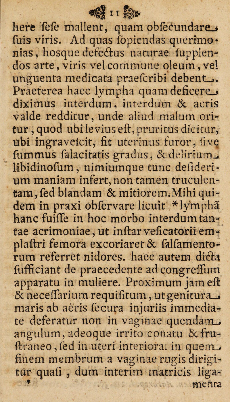 here fele mallent, quam obfecundare^ fuis viris. Ad quas fopiendas querimo¬ nias, hosque defe&us naturae lupplen- dos arte, viris vel commune oleum, vel unguenta medicata praefcribi debent_>. Praeterea haec lympha quam deficere_> diximus interdum, interdum & acris valde redditur, unde aliud malum ori¬ tur , quod ubi levius eft, pruritus dicitur, ubi ingravelcit, fit uterinus furor, ii ve fummus falacitatis gradus, & delirium., libidinofum, nimiumque tunc defideri- um maniam infert, non tamen truculen¬ tam, fed blandam & mitiorem.Mihi qui¬ dem in praxi obfervare licuit * lympha hanc fuiffe in hoc morbo interdum tan¬ tae acrimoniae , ut inftarveficatoriiem- plaftri femora excoriaret & falfamento- rum referret nidores, haec autem diffta fufficiant de praecedente ad congrefium apparatu in muliere. Proximum jam eft & neceftarium requifitum, utgenitura_, maris ab aeris fecura injuriis immedia¬ te deferatur non in vaginae quendam_, angulum, adeoque irrito conatu &fru- ftraneo,led in uteri interiora, in querru, finem membrum a vaginae rugis dirigi¬ tur quafi , dum interim matricis liga- * meftta