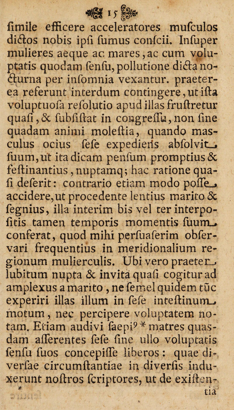 vsy fimile efficere acceleratores mufculos didlos nobis ipfi fumus confcii. Infuper mulieres aeque ac mares, ac cum volu¬ ptatis quodam fenfu, pollutione di&a no¬ cturna per infomnia vexantur, praeter¬ ea referunt interdum contingere, ut ifta voluptuofa refolutio apud illas fruftretur quafi, & fubfiftat in congreffu, non fine quadam animi moleftia, quando mas¬ culus ocius fefe expedieris abfolvit_, fuum,ut ita dicam penfum promptius & feftinantius, nuptamq; hac ratione qua¬ fi deferit: contrario etiam modo poffe_» accidere,ut procedente lentius marito & fegnius, illa interim bis vel ter interpo- fitis tamen temporis momentis fuum_, conferat, quod mihi perfuaferim obfer- vari frequentius in meridionalium re¬ gionum mulierculis. Ubi vero praeterii lubitum nupta & invita quafi cogitur ad amplexus a marito , ne fe mei quidem tuc experiri illas illum in fefe inteftinum_. motum, nec percipere voluptatem no¬ tam. Etiam audivi laepi9* matres quas¬ dam afferentes fefe fine ullo voluptatis fenfu fuos concepiffe liberos: quae di- verfae circumftantiae in diverfis indu¬ xerunt noftros fcriptores, ut de exiften- * tia