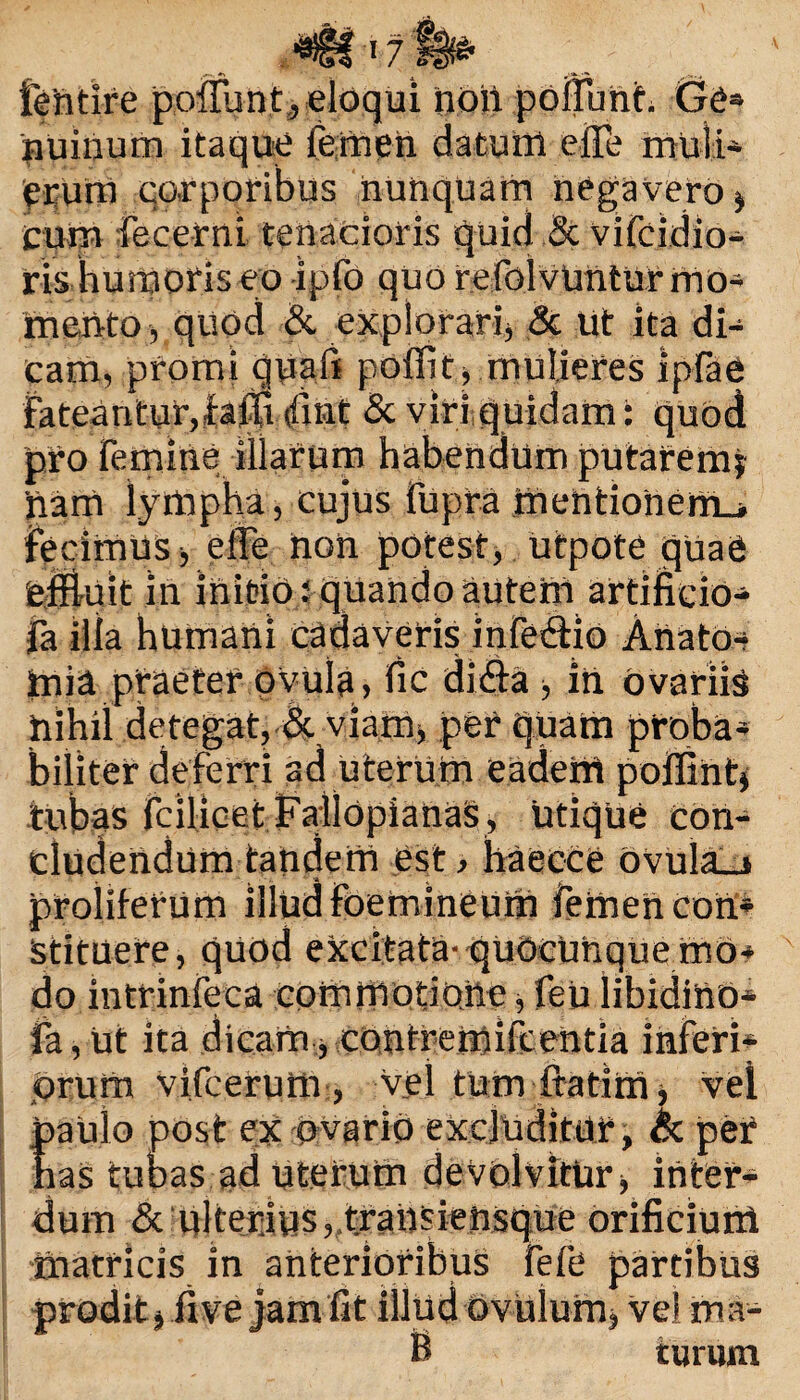 fehtire poilunf, eloqui hoii poffufth Cfe» nuinum itaque Femen datuttt effe muli¬ erum corporibus nunquam negavero * cum Fecerni tenacioris quid & vifcidio- ris humoris eo -ipfo quo refolvUntur mo¬ mento , quod & explorari, & Ut ita di¬ cam, promi quali polfit, mulieres Ipfae Fateantur,fafitfint & viri quidam: quod pro Femine illarum habendum putarem* 'nam lympha, cujus fupra mentionem-* fecimus > elfe non potest, utpote quae 'effluit in initio: quando autem artificio- fa illa humani cadaveris infe&io Ahato-- tnia praeter ovula, fic di&a ■, in ovariis nihil detegat, & viamj per quam proba¬ biliter deferri ad uterum eadem poffint* tubas fcilicet FailOpianaS, utique con¬ cludendum tandem est, haecce ovula_> proliferum illud Foemineum Femen con* Stituere, quod excitata- quoeuhquemo* do intrinfeca commotione ■, feu libidino* fa, Ut ita dicam, cOntremiFcentia inFeri* orum vifcerum, vel tum ftatim, vei paulo post ex ovario excluditur, cc per has tubas ad Uterum devolvitur, inter¬ dum & ulterius,.transiensque orificium matricis in anterioribus FeFe partibus prodit j ilve jam fit illud ovulum, vel ma¬ ti turum