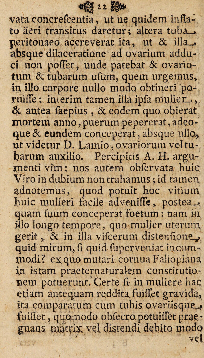 vata concrefcentia, ut ne quidem infla» to aeri transitus daretur; altera tuba_, peritonaeo accreverat ita, ut & illa_s absque dilaceratione ad ovarium addu- ci no.n poflet, unde patebat & ovario» tum & tubarum ufum, quem urgemus, in illo, corpore nullo modo obtineri ’pa- ruifle: imerim tamen illa ipfa mulier_>, & antea faepius , & eodem quo obierat mortem anno,puerum pepererat,adeo- que& eundem conceperat, absque ullo. Ut videtur D. Lamio, ovariorum vel tu¬ barum auxilio. Percipitis A. H. argu¬ menti vim: nos autem obfervata huie Viro ia dubium non trahamus; id tamen adnotemus, quod potuit hoc vitium liuic mulieri facile advenifle, postea_, quam fuum conceperat foetum: nam in illo longo tempore, quo mulier uterum, gerit , & in illa vifcerura distenfione^ quid mirum, fl quid fuperveniat incom¬ modi? ex quo mutari cornua Fallopiana in istam praeternaturalem constitutio¬ nem potuerunt. Certe ii in muliere hac etiam antequam reddita, fuiflet gravida, ita comparatum cum tubis ovari isque_» fuiffet, quomodo obfecro potuiflet prae¬ gnans mattix vel. distendi debito modo