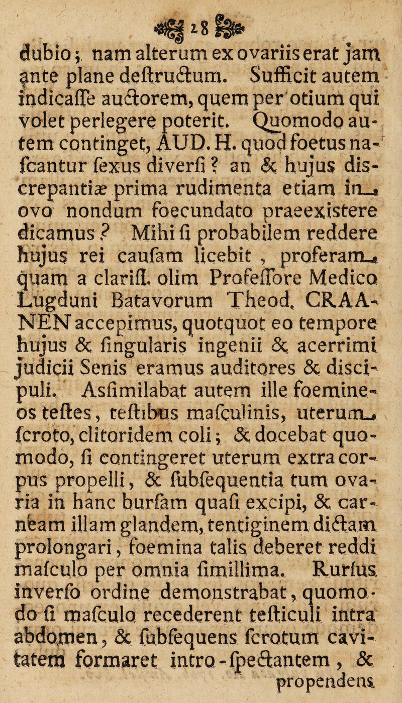 7 Q , *W52 ‘■o Fg^ dubionam alterum ex ovariis erat jam ^nte plane deftru&um. Sufficit autem indicafle au&orem, quem per otium qui volet perlegere poterit. Quomodo au¬ tem continget, AUD. H. quod foetus na- fcantur fexus diverfi ? an & hujus dis¬ crepantia? prima rudimenta etiam in_« ovo nondum foecundato praeexistere dicamus ? Mihi h probabilem reddere hujus rei caufam licebit , proferam., quam a clarifl, olim Profefiore Medico Lugduni Batavorum Theod, CRAA- NEN accepimus, quotquot eo tempore hujus & fingularis ingenii & acerrimi judicii Senis eramus auditores & disci¬ puli. Asfimilabat autem ille foemine- os teftes, teftibus mafculinis, uterum., fcroto, clitoridem coli; & docebat quo¬ modo, fi contingeret uterum extra cor¬ pus propelli, & fubfequentia tum ova¬ ria in hanc burfam quafi excipi, & car¬ neam illam glandem, tentiginem didlam prolongari, foemina talis deberet reddi maiculo per omnia fimiliima. Rurlus inverfo ordine demonstrabat, quomo¬ do fi mafculo recederent tefticuli intra abdomen, & fubfequens fcrotum cavi¬ tatem formaret intro - Ipeftantem , & propendens.