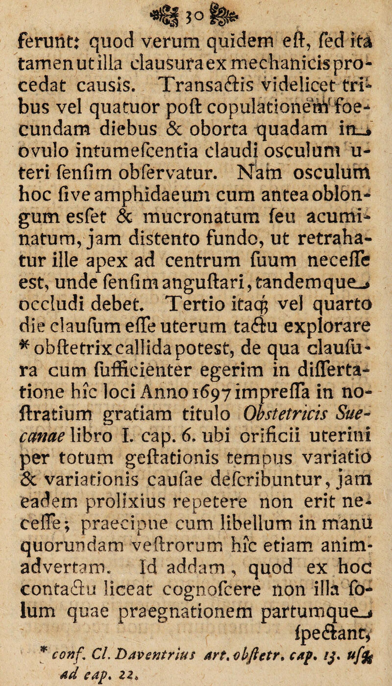 ferunt: quod verum quidem eft, fedita tamen ut illa clausura ex mechanicis pro¬ cedat causis. Transa&is videlicet tri¬ bus vel quatuor poft copulationeWfoe- cundam diebus & oborta quadam in_» ovulo intumefcentia claudi osculum u- teri fenfim obfervatur. Nam osculum hoc five amphidaeum cum antea oblon¬ gum esfet & mucronatum feu acumi¬ natum, jam distento fundo, ut retraha¬ tur ille apex ad centrum fuum necelTe est, unde fenfimanguftari, tandemque_» occludi debet. Tertio itacp vel quarto die claulum effe uterum ta<fiu explorare *ob'ftetrix callida potest, de qua claufu- ra cum fufficienter egerim in diflerta- tione hic loci Anno 1697 imprefla in no- ftratium gratiam titulo Obstetricis Sue- canae libro I. cap. 6. ubi orificii uterini per totum geftationis tempus variatio & variationis caufae defcribuntur, jam eadem prolixius repetere non erit ne- eeffe; praecipue cum libellum in manu quorundam veftrorum hic etiam anim¬ advertam. Id addam, quod ex hoc conta&u liceat cognofcere non illa fo- lum quae praegnationem partumque_j fpe dlant, * conf. Cl. Daventrius «rt. cbftetr, caf. ij. ufy ad eap. zz*