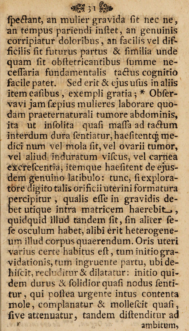 3 ’ Reflant, an mulier gravida fit nec ne, an tempus pariendi inftet, an genuinis corripiatur doloribus , an facilis vel dif¬ ficilis fit futurus partus & fimilia unde quam fit obftefricantibus fumme ne~ ceflaria fundamentalis taftus cognitio facile patet. Sed erit & ejus ufus in aliis itemcafibus , exempli gratia; * Obfer- vavi jam fiepius mulieres laborare quo¬ dam praeternaturali tumore abdominis, ita ut infolita quafi mafla ad ta&um interdum dura fentiatur,haefitent(^ me¬ dici num vel mola fit, vel ovarii tumor, vel aliud induratum vifcus, vel carnea excfefcentia, itemque haefitent de ejus¬ dem genuino latibulo: tunc, fiexplora- tbre digito talis orificii uterini formatura percipitur , qualis eflfe in gravidis de¬ bet utique intra matricem haerebit-., quidquid illud tandem fit, fin aliter fe- fe osculum habet, alibi erit heterogene- um illud corpus quaerendum. Oris uteri varius certe habitus eft, tum initio gra- vidationis, tum ingruente partu, ubide- hifcit, recluditur & dilatatur: initio qui¬ dem durus & folidior quafi nodus fenti- tur, qui pofiea urgente intus contenta mole, complanatur & mollefcit quafi, five attenuatur, tandem diftenditUr ad r ambitum,