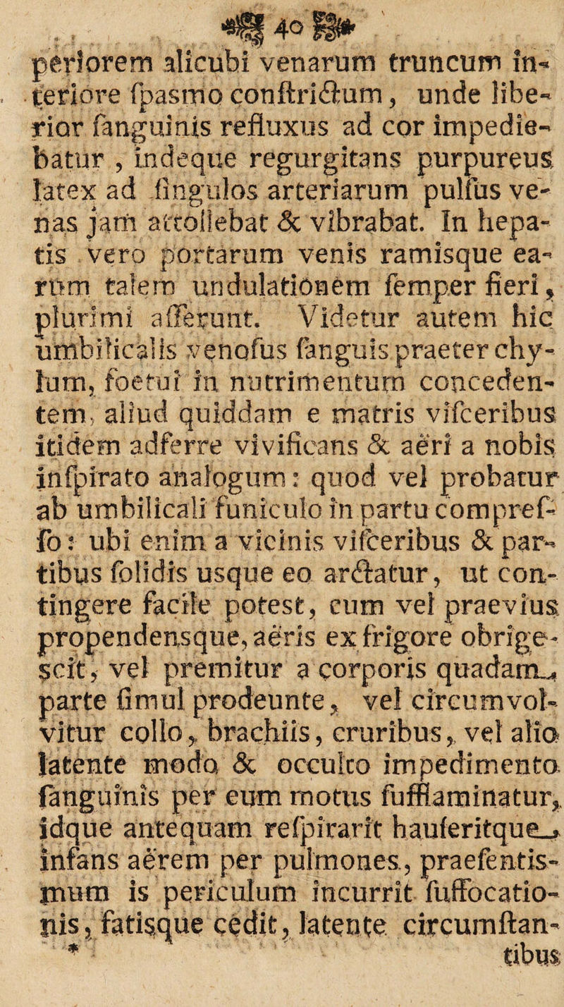 periorem alicubi venarum truncum in¬ feriore fpastno conftri&um, unde libe¬ rior fanguinis refluxus ad cor impedie¬ batur , indeque regurgitans purpureus latex ad Angulos arteriarum pulfus ve¬ nas jam attollebat <Sc vibrabat. In hepa¬ tis vero portarum venis ramisque ea¬ rum talem undulationCm femper fieri, plurimi afferunt. Videtur autem hic umbilicalis venofus fanguis praeter chy¬ lum, foetui in nutrimentum conceden¬ tem, aliud quiddam e matris vlfceribus itidem adfsrre vivificans & aeri a nobis infpirato analogum: quod vel probatur ab umbilicali funiculo in partu compref- fo: ubi enim a vicinis vifceribus & par¬ tibus folidis usque eo ar&atur, ut con¬ tingere facile potest, cum vel praevius propendensque, aeris ex frigore obrige ¬ scit, vel premitur a corporis quadarm, parte fimul prodeunte, vel circumvol¬ vitur collobrachiis, cruribus,, vel alia latente modo & occulco impedimento languinis per eum motus fufflaminatur,. idque antequam refpirarit hauferitque_> infans aerem per pulmones , praefentis- iniim is periculum incurrit fuffocatio- jiis, fatisque cedit, latente circumftan- ' * Cibus;