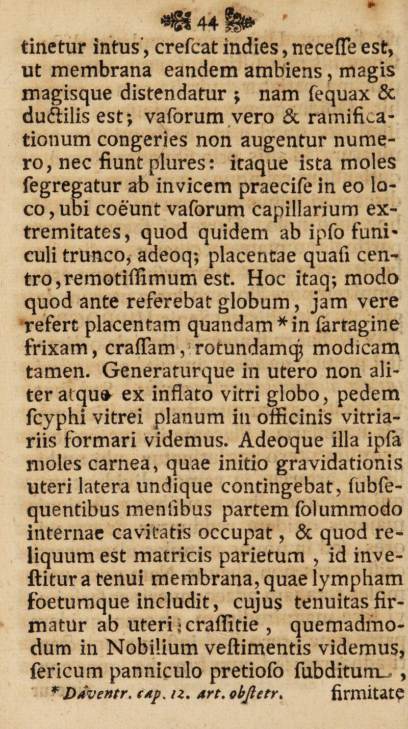 **8f 44|§i* ; ’ . tinetur intus, crefcat indies, necefle est, ut membrana eandem ambiens, magis magisque distendatur ; nam fequax & dudtilis est; vaforum vero & ramifica- tionum congeries non augentur nume¬ ro, nec fiunt plures; itaque ista moles fegregatur ab invicem praecife in eo lo¬ co , ubi coeunt vaforum capillarium ex¬ tremitates, quod quidem ab ipfo funi¬ culi trunco, adeoq; placentae quafi cen¬ tro, remotiffimum est. Hoc itaq; modo quod ante referebat globum, jam vere refert placentam quandam*in farragine frixam, craflam, rotundamqj modicam tamen. Generaturque in utero non ali¬ ter ai qu» ex inflato vitri globo, pedem fcyphi vitrei planum in officinis vitria¬ riis formari videmus. Adeoque illa ipfa moles carnea, quae initio gravidationis uteri latera undique contingebat, fubfe- quentibus menfibus partem folummodo internae cavitatis occupat, & quod re¬ liquum est matricis parietum , id inve- ftitur a tenui membrana, quae lympham foetumque includit, cujus tenuitas fir¬ matur ab uteri l craffitie , quemadmo¬ dum in Nobilium veftimentis videmus, fericum panniculo pretiofo fubditum^ , * Ddventr. c/ip, n. art. ohjietr. firmitate