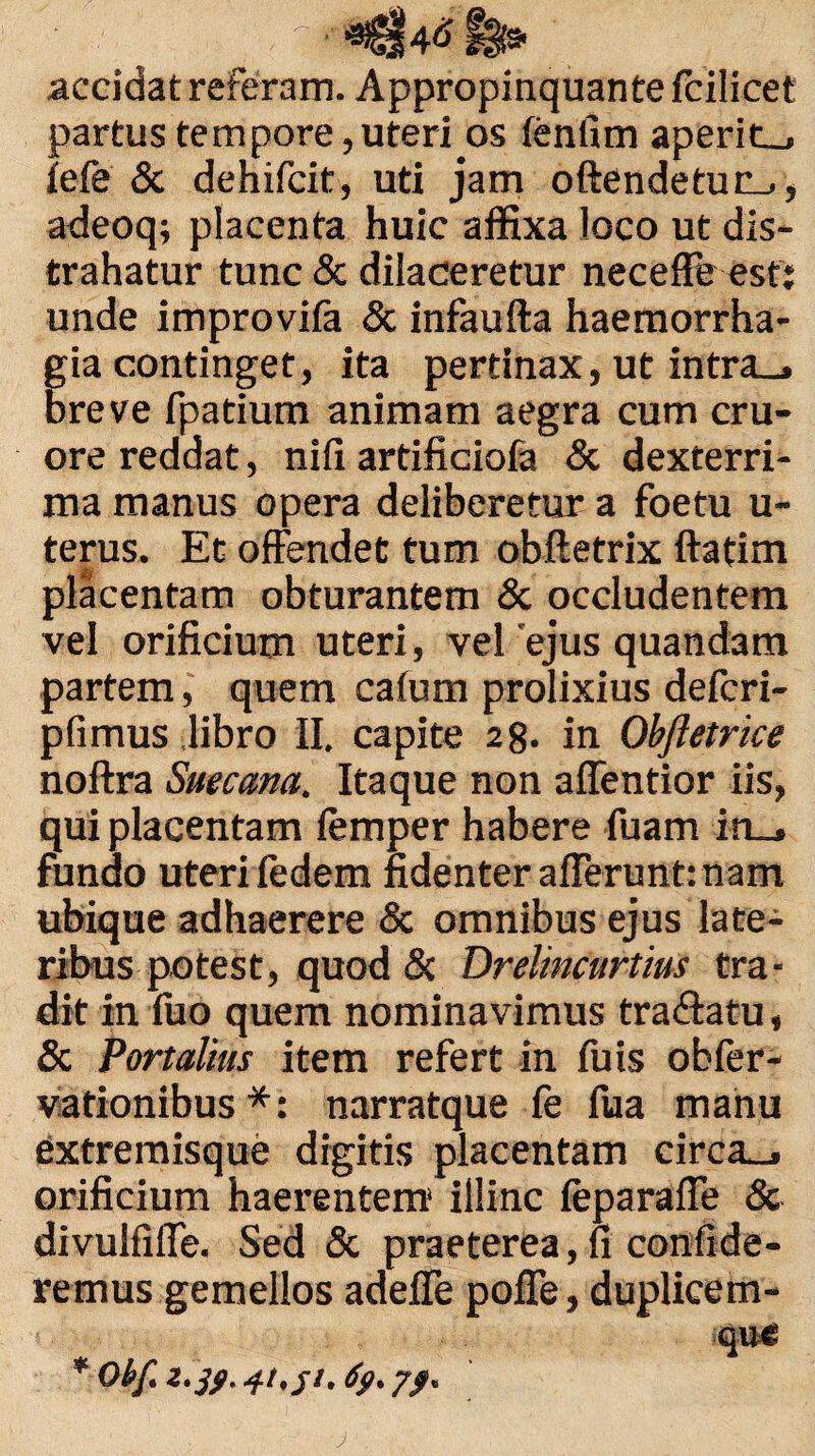 , t fei» accidat referam. Appropinquante fcilicet partus tempore,uteri os fenfim aperite iefe & dehifcit, uti jam oftendetuc_., adeoq; placenta huic affixa loco ut dis¬ trahatur tunc & dilaceretur neceffe esf: unde improvifa & infaufta haemorrha¬ gia continget, ita pertinax, ut intra_» breve fpatium animam aegra cum cru- ore reddat, nifi artificiofa & dexterri¬ ma manus opera deliberetur a foetu u- terus. Et offendet tum obftetrix ftatim placentam obturantem & occludentem vel orificium uteri, vel 'ejus quandam partem, quem calum prolixius defcri- pfimus libro II. capite 28. in Obftetrice noftra Suectma. Itaque non affentior iis, qui placentam femper habere fuam in_. fundo uteri fedem fidenter afferunt: nam ubique adhaerere & omnibus ejus late¬ ribus potest, quod & Drelincurtius tra¬ dit in fuo quem nominavimus tra&atu, & Portalius item refert in fuis obfer- vationibus *: narratque fe fua manu extremisque digitis placentam circa_» orificium haerentem illinc feparaffe & divulfiffe. Sed & praeterea, fi confide¬ remus gemellos adeffe poffe, duplicem- que * Obf. z. jfi. 41, jt. 7/. J