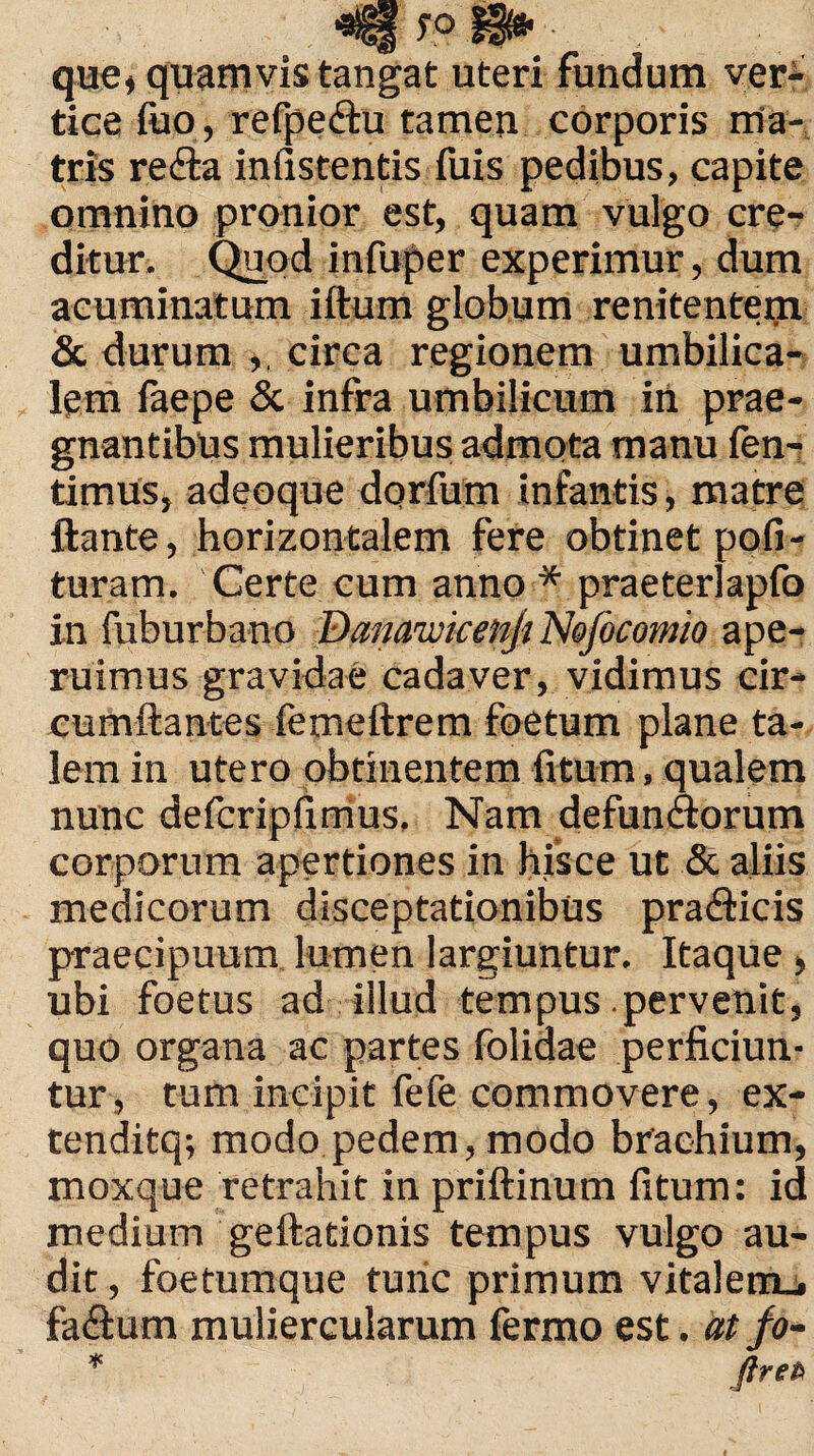 que, quamvis tangat uteri fundum ver¬ tice ibo, refpeftu tamen corporis ma¬ tris redla infistentis fuis pedibus, capite omnino pronior est, quam vulgo cre¬ ditur. Quod infuper experimur, dum acuminatum iftum globum renitenteiji & durum ,, circa regionem umbilica¬ lem faepe & infra umbilicum in prae¬ gnantibus mulieribus admota manu fen- timus, adeoque dorfum infantis, matre ftante, horizontalem fere obtinet pofi- turam. Certe cum anno * praeterlapfo in fuburbano DamwicenJjNefocomio ape¬ ruimus gravidae cadaver, vidimus cir¬ cumflantes femeftrem foetum plane ta¬ lem in utero obtinentem fitum, qualem nunc defcripfimus. Nam defun<florum corporum apertiones in hisce ut & aliis medicorum disceptationibus pradlicis praecipuum lumen largiuntur. Itaque > ubi foetus ad illud tempus .pervenit, quo organa ac partes folidae perficiun¬ tur, tum incipit fefe commovere, ex- tenditq; modo pedem, modo brachium, moxque retrahit in priftinum fitum: id medium geftationis tempus vulgo au¬ dit , foetumque tunc primum vitalem_» fa£um muliercularum fermo est. at fo- * ftreft