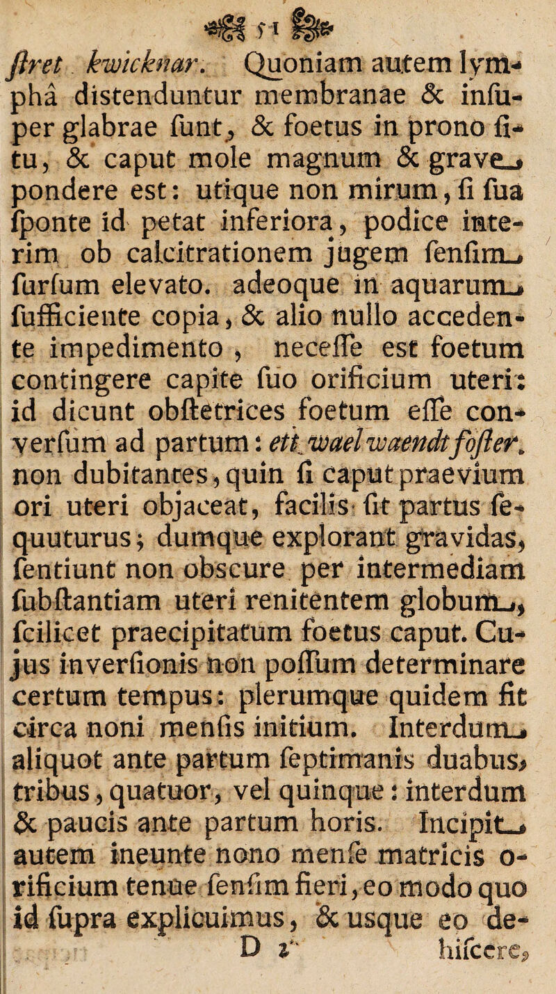 Jiret kwicknar. Quoniam autem lym¬ pha distenduntur membranae & iniu- per glabrae funQ & foetus in prono fi- tu, & caput mole magnum & grave.# pondere est: utique non mirum,fi fua fponte id petat inferiora, podice inte- rim ob calcitrationem jugem fenfim_. furfum elevato, adeoque in aquarum.* fufficiente copia, & alio nullo acceden¬ te impedimento , necefle est foetum contingere capite fuo orificium uteri: id dicunt obftetrices foetum efle con- verfum ad partum: ett waelwaendtfofter. non dubitantes, quin fi caput praevium ori uteri objaceat, facilis fit partus fe* quuturus; dumque explorant gravidas, fentiunt non obscure per intermediam fubftantiam uteri renitentem globunt», fcilicet praecipitatum foetus caput. Cu¬ jus inverfionis non pofium determinare certum tempus: plerumque quidem fit circa noni menfis initium. Interdurru aliquot ante partum feptimanis duabus* tribus, quatuor, vel quinque: interdum & paucis ante partum horis. Incipit-# autem ineunte nono menfe matricis o- rificium tenue fenfim fieri, eo modo quo id fupra explicuimus, & usque eo de- D i' hifccre,