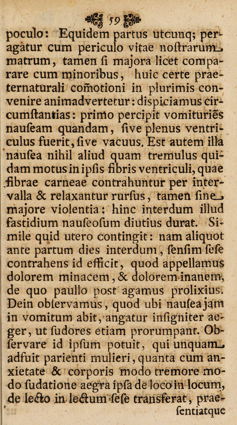 . J9 _ poculo: Equidem partus utcunq; per agatur cum periculo vitae noftrarum_. matrum, tamen fi majora licet compa¬ rare cum minoribus, huic certe prae- ternaturali comotioni in plurimis con¬ venire animadvertetur: dispiciamus cir- cumftantias: primo percipit vomituries naufeam quandam, five plenus ventri¬ culus fuerit, fi ve vacuus. Est autem illa naufea nihil aliud quam tremulus qui¬ dam motus in ipfis fibris ventriculi, quae fibrae carneae contrahuntur per inter¬ valla & relaxantur rurfus, tamen fine_» majore violentia: hinc interdum illud fastidium naufeofum diutius durat. Si¬ mile quid utero contingit: nam aliquot ante partum dies interdum, fenfim fefe contrahens id efficit, quod appellamus dolorem minacem, & dolorem inanem, de quo paullo post agamus prolixius. Dein oblervamus, quod ubi naufea jam in vomitum abit, angatur infigniter ae¬ ger, ut fudores etiam prorumpant. Ob- fervare id ipfum potuit, qui unquam», adfuit parienti mulieri,quanta cum an¬ xietate & corporis modo tremore mo¬ do fudatione aegra ipfa de loco in locum, de le£lo in le&um-fefe transferat, prae- fentiatque