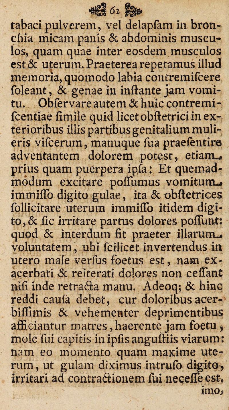 tabaci pulverem, vel delapfam in bron¬ chia micam panis & abdominis muscu¬ los, quam quae inter eosdem musculos est& uterum. Praeterea repetamus illud r memoria, quomodo labia contremifcere foleant, & genae in inflante jam vomi¬ tu. Obfervare autem & huic contremi fcentiae firnile quid licet obftetrici in ex¬ terioribus illis partibus genitalium muli¬ eris vilcerum, manuque (ua praefentire adventantem dolorem potest, etiam_» prius quam puerpera ipfa: Et quemad¬ modum excitare pofliimus vomitum*, immiflo digito gulae, ita & obftetrices follicitare uterum immiflo itidem digi¬ to^ fic irritare partus dolores poflunt: quod & interdum fit praeter illarum*, voluntatem, ubi fcilicet invertendus in utero male verfus foetus est, nam ex¬ acerbati & reiterati dolores non ceffant nili inde retrada manu. Adeoq; & hinc reddi caufa debet, cur doloribus acer- biflimis & vehementer deprimentibus afficiantur matres, haerente jam foetu , mole fui capitis in ipfis anguftiis viarum: nam eo momento quam maxime ute¬ rum, ut gulam diximus intrufo digito, irritari ad contra&ionem fui necefie est. imo.