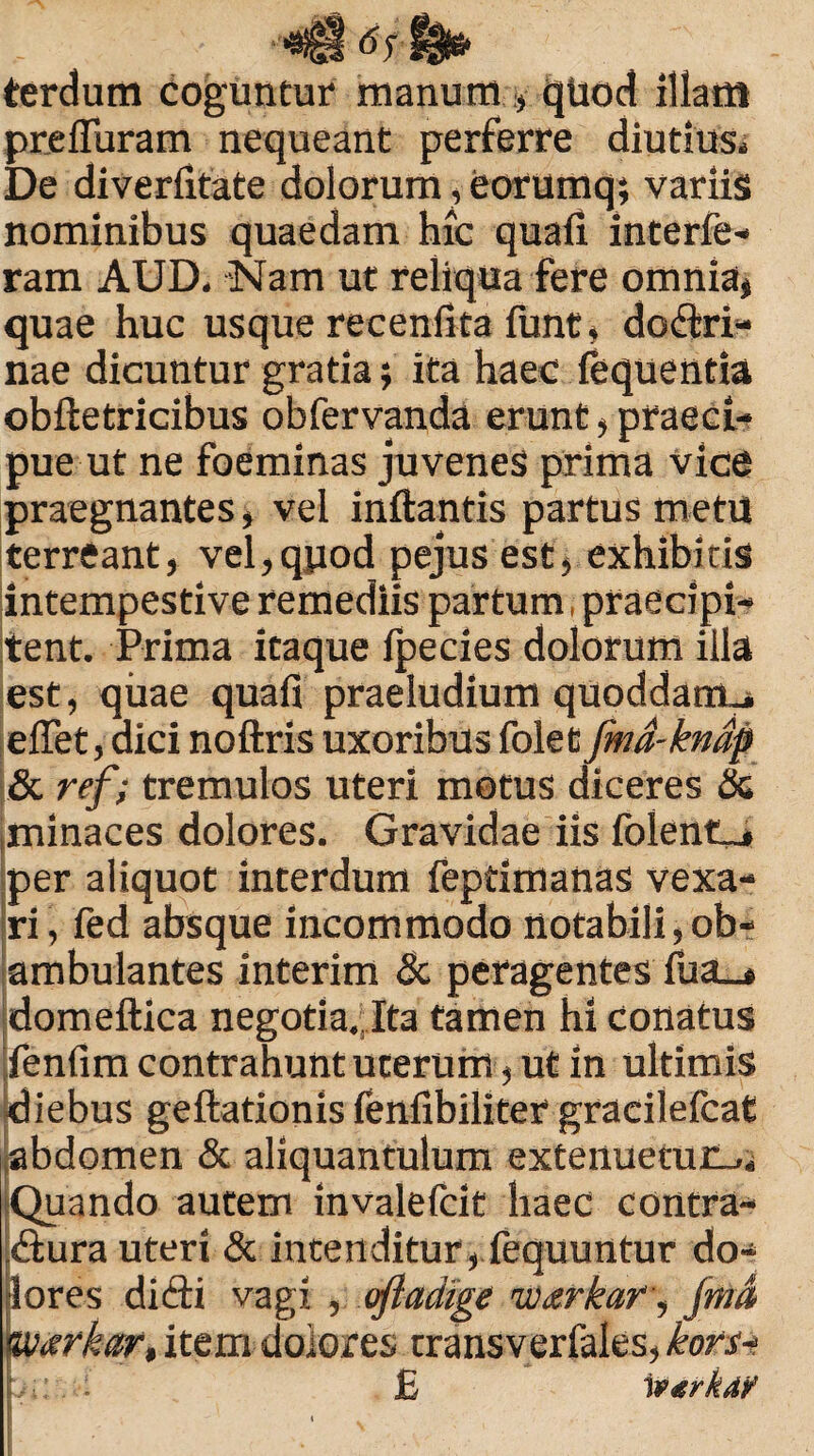 terdum coguntur manum , quod illam pre fibram nequeant perferre diutius* De diverfitate dolorum, eorumq; variis nominibus quaedam hic quafi interfe- ram AUD, Nam ut reliqua fere omnia, quae huc usque recenfita funt, dodri- nae dicuntur gratia; ita haec fequentia obftetricibus obfervanda erunt, praeci¬ pue ut ne foeminas juvenes prima vice praegnantes, vel inflantis partus metu terreant, vel,quod pejus est, exhibitis intempestive remediis partum, praecipi¬ tent. Prima itaque fpecies dolorum illa est, quae quafi praeludium quoddarrtj, eflet, dici noftris uxoribus folet fmd-kndp & ref; tremulos uteri motus diceres & minaces dolores. Gravidae iis folenCj per aliquot interdum feptimanas vexa¬ ri , fed absque incommodo notabili,ob¬ ambulantes interim Sc peragentes fua_» domeftica negotia. Ita tamen hi conatus fenfim contrahunt uterum, ut in ultimis diebus geflationis fenfibiliter gracilefcat abdomen & aliquantulum extenuetur.,* Quando autem invalefcit haec contra- dlura uteri & intenditur, fequuntur do¬ lores didti vagi , oftadige warkar, Jmd <warkar, item dolores transverfales, kom-i bt: . £ 1 VtirkA?