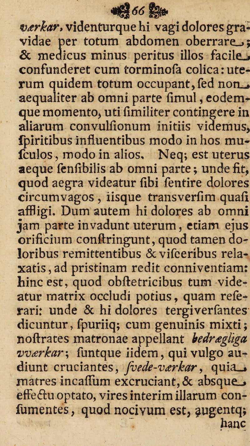 tB* v^rkar, videnturque hi vagi dolores gra¬ vidae per totum abdomen oberrare_»; Sc medicus minus peritus illos facile_> confunderet cum torminofa colica: ute¬ rum quidem totum occupant, fed noru» aequaliter ab omni parte fimul, eodem- que momento, uti fimiliter contingere in aliarum convulfionum initiis videmus, fpiritibus influentibus modo in hos mu* fculos, modo in alios, Neq; est uterus aeque fenfibilis ab omni parte; unde fit, quod aegra videatur fibi fentire dolores circumvagos, iisque transverfim quafi affligi. Dum autem hi dolores ab omni jam parte invadunt uterum, etiam ejus orificium conftringunt, quod tamen do¬ loribus remittentibus & vifceribus rela¬ xatis , ad pristinam redit conniventiam: hinc est, quod obftetricibus tum vide¬ atur matrix occludi potius, quam refe- rari: unde & hi dolores tergiverfantes dicuntur, fpuriiq; cum genuinis mixti; noftrates matronae appellant Mrtegliga vvterkar; funtque iidem, qui vulgo au¬ diunt cruciantes, fvede-vtrkar, quia_» matres incaffum excruciant, & absque_» effeftu optato, vires interim illarum con- fumentes, quod nocivum est, ^ugentq; hanc