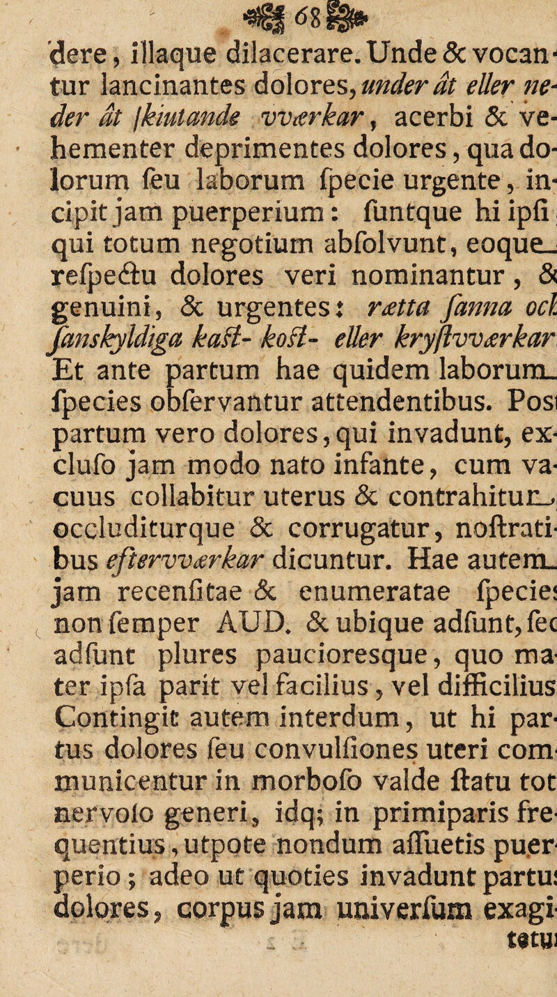 dere, iliaque dilacerare. Unde «Sevocan¬ tur lancinantes dolores, under at eller ne- der dt jkiutande vvarkar, acerbi & ve¬ hementer deprimentes dolores, qua do¬ lorum (eu laborum fpecie urgente, in¬ cipit jam puerperium: funtque hi ipfi qui totum negotium abfolvunt, eoque_ relpedlu dolores veri nominantur, & genuini, & urgentes: r<etta fanna ocl fanskyldiga katt- kofl- eller kryjlvvwkar Et ante partum hae quidem laborum. fpecies obfervantur attendentibus. Posi partum vero dolores, qui invadunt, ex- clufo jam modo nato infante, cum va¬ cuus collabitur uterus & contrahitur-, occluditurque & corrugatur, noftrati- bus eftervvcerkar dicuntur. Hae autem, jam recenfitae & enumeratae (pede: non femper AUD. & ubique adfunt, fec adfunt plures paucioresque, quo ma¬ ter ip(a parit vel facilius, vel difficilius Contingit autem interdum, ut hi par¬ tus dolores feu convulfiones uteri com¬ municentur in morbofo valde ftatu tot nervolo generi, idq; in primiparis fre¬ quentius , utpote nondum afluetis puer perio; adeo ut quoties invadunt partu! dolores, corpus jam univerfum exagi . - tatm