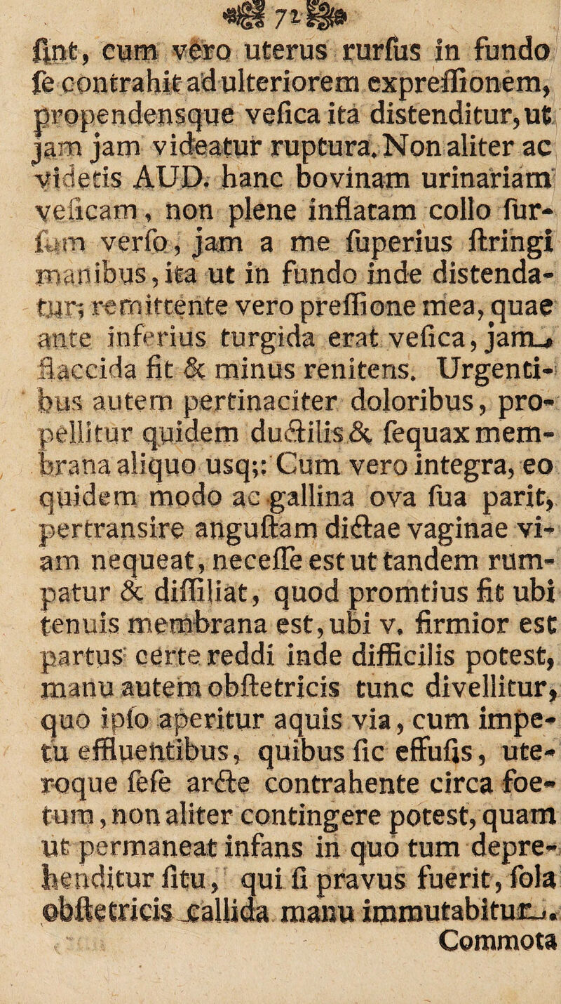 ftnt, cum vero uterus rurfus in fundo fe contrahit ad ulteriorem expreffionem, propendensque veficaita distenditur, ut jam jam videatur ruptura. Non aliter ac videtis AUD. hanc bovinam urinariam veiicam, non plene inflatam collo fur- fi«m verfo, jam a me fuperius ftringi manibus,ita ut in fundo inde distenda¬ tur; remittente vero preffione mea, quae ante inferius turgida erat vefica,jam_. flaccida fit & minus renitens. Urgenti¬ bus autem pertinaciter doloribus, pro¬ pellitur quidem du£Hlis& fequax mem¬ brana aliquo usq;; Cum vero integra, eo quidem modo ac gallina ova fua parit, pertransire anguftam didtae vaginae vi¬ am nequeat, neceffe est ut tandem rum¬ patur & diffiliat, quod promtius fit ubi tenuis membrana est,ubi v. firmior est partus certe reddi inde difficilis potest, manu autem obftetricis tunc divellitur, quo ipio aperitur aquis via, cum impe¬ tu effluentibus, quibus fic effufis, ute¬ roque fefe ardfe contrahente circa foe¬ tum , non aliter contingere potest, quam ut permaneat infans in quo tum depre¬ henditur litu , qui fi pravus fuerit , fola ©bftetritis jealiida manu immutabitur-,. Commota